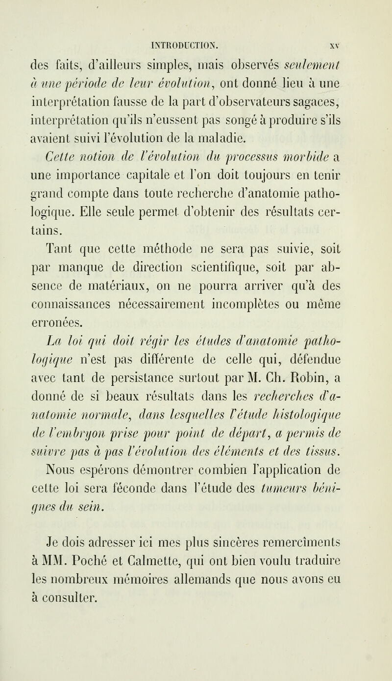 des faits, d'ailleurs simples, mais observés seulement à une période de leur évolution^ ont donné lieu à une interprétation fausse de la part d'observateurs sagaces, interprétation qu'ils n'eussent pas songé à produire s'ils avaient suivi l'évolution de la maladie. Celte notion de révolution du processus morbide a une importance capitale et l'on doit toujours en tenir grand compte dans toute recherche d'anatomie patho- logique. Elle seule permet d'obtenir des résultats cer- tains. Tant que cette méthode ne sera pas suivie, soit par manque de direction scientifique, soit par ab- sence de matériaux, on ne pourra arriver qu'à des connaissances nécessairement incomplètes ou même erronées. La loi qui doit régir les études d'anatomie patho- logique n'est pas différente de celle qui, défendue avec tant de persistance surtout par M. Ch. Robin, a donné de si beaux résultats dans les recherches d'a- natomie normale, dans lesquelles Vétude histologique de l'embryon prise pour point de départ, a permis de suivre pas à pas l'évolution des éléments et des tissus. Nous espérons démontrer combien l'application de cette loi sera féconde dans l'étude des tumeurs béni- gnes du sein. Je dois adresser ici mes plus sincères remercîments à MM. Poché et Galmette, qui ont bien voulu traduire les nombreux mémoires allemands que nous avons eu à consulter.