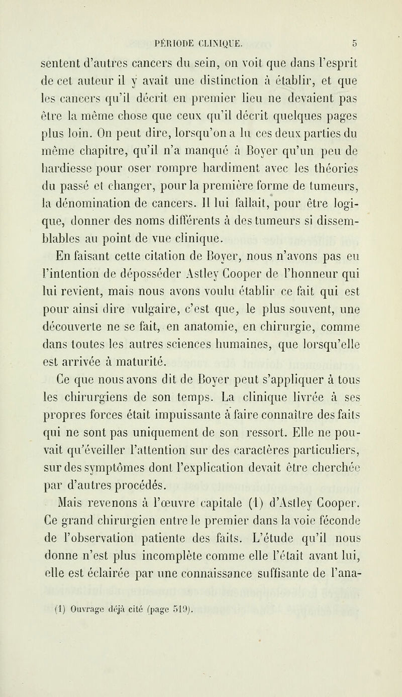 sentent d'autres cancers du sein, on voit que dans l'esprit de cet auteur il y avait une distinction à établir, et que les cancers qu'il décrit en premier lieu ne devaient pas être la même chose que ceux qu'il décrit quelques pages plus loin. On peut dire, lorsqu'on a lu ces deux parties du même chapitre, qu'il n'a manqué à Boyer qu'un peu de hardiesse pour oser rompre hardiment avec les théories du passé et changer, pour la première forme de tumeurs, la dénomination de cancers. Il lui fallait, pour être logi- que, donner des noms différents à des tumeurs si dissem- blables au point de vue clinique. En faisant cette citation de Boyer, nous n'avons pas eu l'intention de déposséder Astley Gooper de l'honneur qui lui revient, mais nous avons voulu établir ce fait qui est pour ainsi dire vulgaire, c'est que, le plus souvent, une découverte ne se fait, en anatomie, en chirurgie, comme dans toutes les autres sciences humaines, que lorsqu'elle est arrivée à maturité. Ce que nous avons dit de Boyer peut s'appliquer à tous les chirurgiens de son temps. La clinique livrée à ses propres forces était impuissante à faire connaître des faits qui ne sont pas uniquement de son ressort. Elle ne pou- vait qu'éveiller l'attention sur des caractères particuliers, sur des symptômes dont l'explication devait être cherchée par d'autres procédés. Mais revenons à l'œuvre capitale (1) d'Astley Gooper. Ge grand chirurgien entre le premier dans la voie féconde de l'observation patiente des faits. L'étude qu'il nous donne n'est plus incomplète comme elle l'était avant lui, elle est éclairée par une connaissance suffisante de l'ana- (1) Ouvrage déjà cité (page 519j.