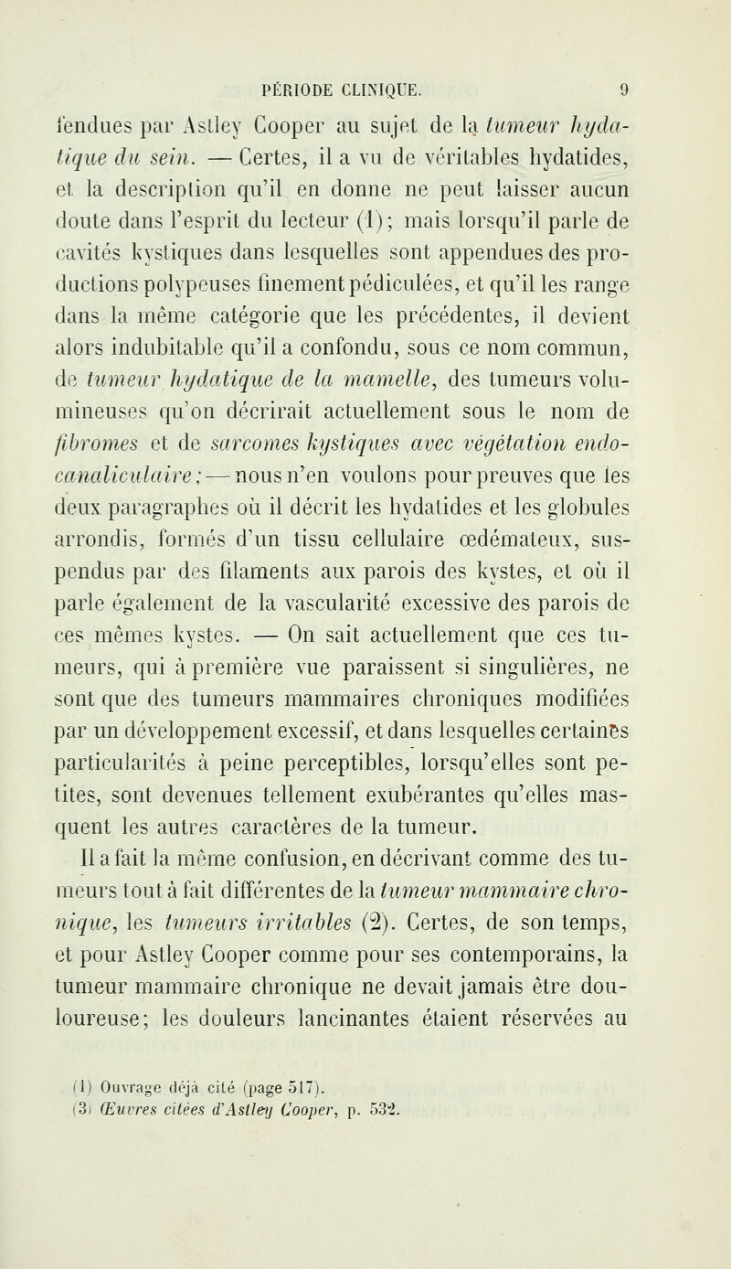 iendues par Aslley Cooper au sujet de la tumeur hyda- tique du sein. — Certes, il a vu de véritables hydatides, et, la description qu'il en donne ne peut laisser aucun doute dans l'esprit du lecteur (1); mais lorsqu'il parle de cavités kystiques dans lesquelles sont appendues des pro- ductions polypeuses finement pédiculées, et qu'il les range dans la même catégorie que les précédentes, il devient alors indubitable qu'il a confondu, sous ce nom commun, de tumeur hi/datique de la mamelle, des tumeurs volu- mineuses qu'on décrirait actuellement sous le nom de fibromes et de sarcomes kystiques avec végétation endo- canaliculaire ; —nous n'en voulons pour preuves que les deux paragraphes où il décrit les hydatides et les globules arrondis, formés d'un tissu cellulaire œdémateux, sus- pendus par des filaments aux parois des kystes, et où il parle également de la vascularité excessive des parois de ces mêmes kystes. — On sait actuellement que ces tu- meurs, qui à première vue paraissent si singuhères, ne sont que des tumeurs mammaires chroniques modifiées par un développement excessif, et dans lesquelles certaines particularités à peine perceptibles, lorsqu'elles sont pe- tites, sont devenues tellement exubérantes qu'elles mas- quent les autres caractères de la tumeur. Il a fait la même confusion, en décrivant comme des tu- meurs tout à fait différentes de la tumeur mammaire chro- nique, les tumeurs irritables (2). Certes, de son temps, et pour Astley Cooper comme pour ses contemporains, la tumeur mammaire chronique ne devait jamais être dou- loureuse; les douleurs lancinantes étaient réservées au (1) Ouvrage déjà cité (page 517). (3) Œuvres citées d'Astley Cooper, p. 53!.