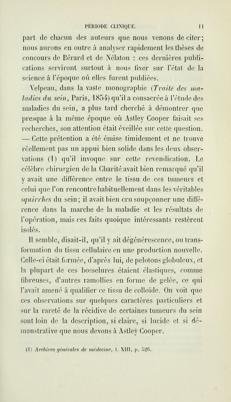 part de chacun des auteurs que nous venons de citer; nous aurons en outre à analyser rapidement les thèses de concours de Bérard et de Nélaton : ces dernières publi- cations serviront surtout à nous fixer sur l'état de la science à l'époque où elles furent publiées. Yelpeau, dans la vaste monographie {Traité des ma- ladies du sein, Paris, 1854) qu'il a consacrée à l'étude des maladies du sein, a plus tard cherché à démontrer que presque à la même époque où Astley Gooper faisait ses recherches, son attention était éveillée sur cetle question. — Cette prétention a été émise timidement et ne trouve réellement pas un appui bien solide dans les deux obser- vations (1) qu'il invoque sur cette revendication. Le célèbre chirurgien delà Charité avait bien remarqué qu'il y avait une différence entre le tissu de ces tumeurs et celui que l'on rencontre habituellement dans les véritables squirrhes du sein; il avait bien cru soupçonner une diffé- rence dans la marche de la maladie et les résultats de l'opération, mais ces faits quoique intéressants restèrent isolés. Il semble, disait-il, qu'il y ait dégénérescence, ou trans- formation du tissu cellulaire en une production nouvelle. Celle-ci était formée, d'après lui, de pelotons globuleux, et la plupart de ces bosselures étaient élastiques, comme fibreuses, d'autres ramollies en forme de gelée, ce qui l'avait amené à qualifier ce tissu de colloïde. On voit que ces observations sur quelques caractères particuliers et sur la rareté de la récidive de certaines tumeurs du sein sont loin de la description, si claire, si lucide et si dé- monstrative que nous devons à Astley Cooper. (1) Archives générales de médecine, t. XIII, p. 526.