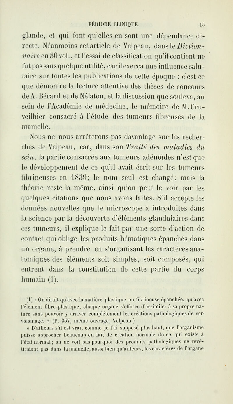 glande, et qui font qu'elles en sont une dépendance di- recte. Néanmoins cet article de Velpeau, dsiusle Diction- naire en 30 vol., et l'essai de classification qu'il contient ne fut pas sans quelque utilité, car ilexerça une influence salu- taire sur toutes les publications de cette époque : c'est ce que démontre la lecture attentive des thèses de concours de A. Bérard et de Nélaton, et la discussion que souleva, au sein de l'Académie de médecine, le mémoire de M.Gru- veilhier consacré à l'étude des tumeurs fibreuses de la mamelle. Nous ne nous arrêterons pas davantage sur les recher- ches de Velpeau, car, dans son Traité des maladies du sein, la partie consacrée aux tumeurs adénoïdes n'est que le développement de ce qu'il avait écrit sur les tumeurs fibrineuses en 1839; le nom seul est changé; mais la théorie reste la même, ainsi qu'on peut le voir par les quelques citations que nous avons faites. S'il accepte les données nouvelles que le microscope a introduites dans la science par la découverte d'éléments glandulaires dans ces tumeurs, il explique le fait par une sorte d'action de contact qui oblige les produits hématiques épanchés dans un organe, à prendre en s'organisant les caractères ana- tomiques des éléments soit simples, soit composés, qui entrent dans la constitution de cette partie du corps humain (1). (1) (( On dirait qu'avec la matière plastique ou fibrineuse épanchée, qu'avec l'élément fibro-plastique, chaque organe s'efforce d'assimiler à sa propre na- ture sans pouvoir y arriver complètement les créations pathologiques de son voisinage. » (P. 357, même ouvrage, Velpeau.) « D'ailleurs s'il est vrai, comme je l'ai supposé plus haut, que l'organisme puisse approcher beaucoup en fait de création normale de ce qui existe à l'état normal ; on ne voit pas pourquoi des produits pathologiques ne revê- tiraient pas dans la mamelle, aussi bien qu'ailleurs, les caractères de l'organe