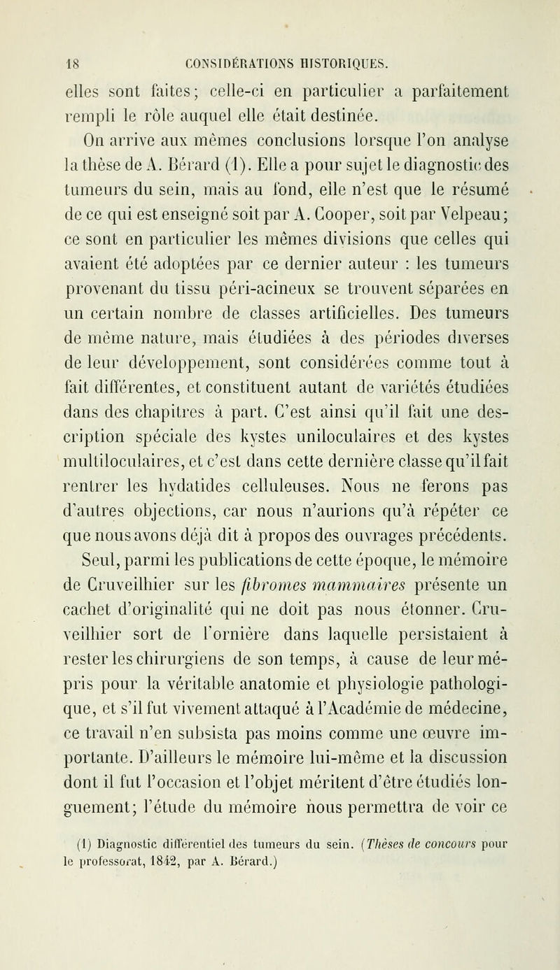 elles sont faites; celle-ci en particulier a parfaitement rempli le rôle auquel elle était destinée. On arrive aux mêmes conclusions lorsque l'on analyse la thèse de A. Bérard (i). Elle a pour sujet le diagnostic des tumeurs du sein, mais au fond, elle n'est que le résumé de ce qui est enseigné soit par A. Gooper, soit par Velpeau; ce sont en particulier les mêmes divisions que celles qui avaient été adoptées par ce dernier auteur : les tumeurs provenant du tissu péri-acineux se trouvent séparées en un certain nombre de classes artificielles. Des tumeurs de même nature, mais étudiées à des périodes diverses de leur développement, sont considérées comme tout à fait différentes, et constituent autant de variétés étudiées dans des chapitres à part. C'est ainsi qu'il fait une des- cription spéciale des kystes uniloculaires et des kystes multiloculaires, et c'est dans cette dernière classe qu'il fait rentrer les hydatides celluleuses. Nous ne ferons pas d'autres objections, car nous n'aurions qu'à répéter ce que nous avons déjà dit à propos des ouvrages précédents. Seul, parmi les publications de cette époque, le mémoire de Gruveilhier sur les fibromes mammaires présente un cachet d'originalité qui ne doit pas nous étonner. Gru- veilhier sort de l'ornière dans laquelle persistaient à rester les chirurgiens de son temps, à cause de leur mé- pris pour la véritable anatomie et physiologie pathologi- que, et s'il fut vivement attaqué à l'Académie de médecine, ce travail n'en subsista pas moins comme une œuvre im- portante. D'ailleurs le mémoire lui-même et la discussion dont il fut l'occasion et l'objet méritent d'être étudiés lon- guement; l'étude du mémoire nous permettra de voir ce (1) Diagnostic différentiel des tumeurs du sein. {Thèses de concours pour le professorat, 1842, par A. Bérard.)