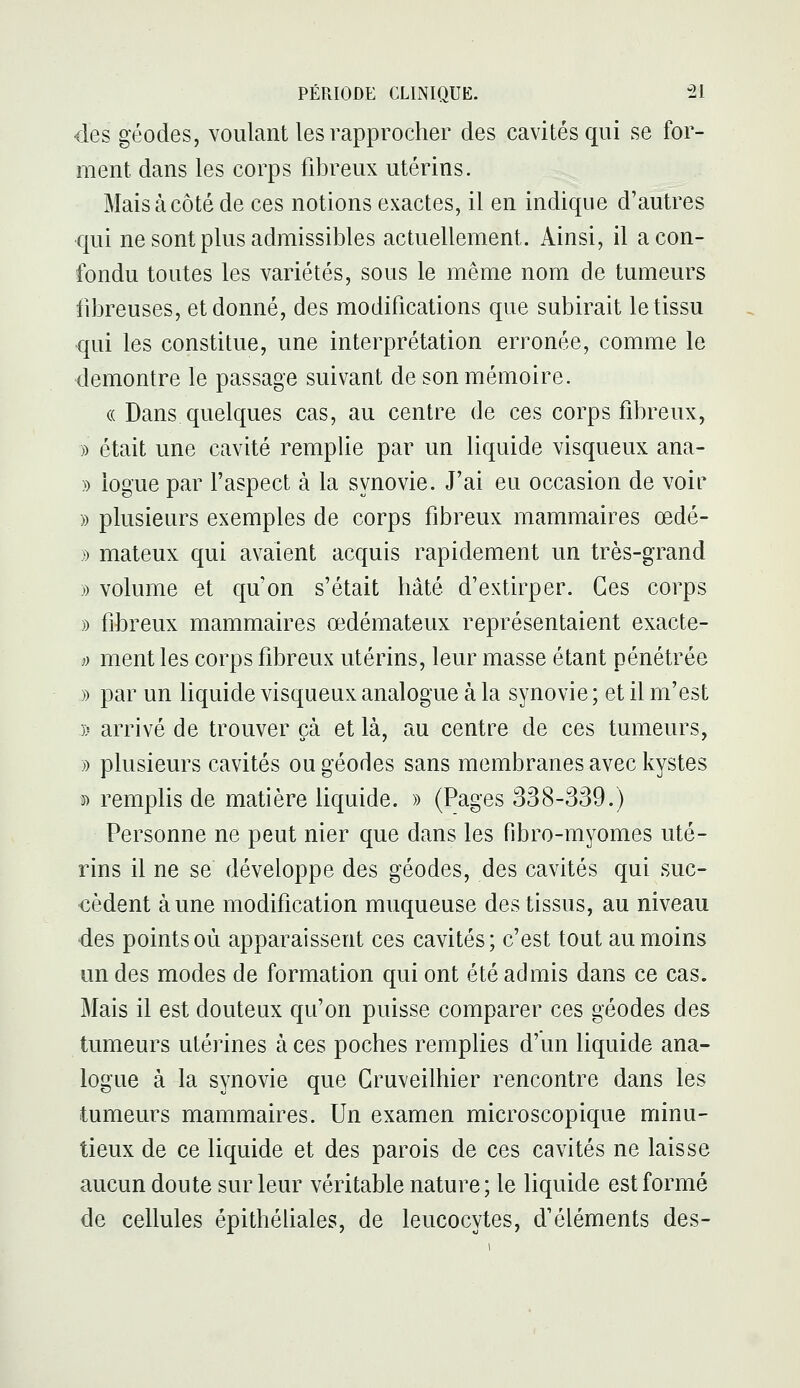 des géodes, voulant les rapprocher des cavités qui se for- ment dans les corps fibreux utérins. Mais à côté de ces notions exactes, il en indique d'autres •qui ne sont plus admissibles actuellement. Ainsi, il a con- fondu toutes les variétés, sous le même nom de tumeurs fibreuses, et donné, des modifications que subirait le tissu qui les constitue, une interprétation erronée, comme le démontre le passage suivant de son mémoire. (( Dans quelques cas, au centre de ces corps fibreux, )) était une cavité remplie par un liquide visqueux ana- » iogue par l'aspect à la synovie. J'ai eu occasion de voir » plusieurs exemples de corps fibreux mammaires œdé- » mateux qui avaient acquis rapidement un très-grand » volume et qu'on s'était hâté d'extirper. Ces corps » fibreux mammaires oedémateux représentaient exacte- )) ment les corps fibreux utérins, leur masse étant pénétrée » par un liquide visqueux analogue à la synovie ; et il m'est )> arrivé de trouver çà et là, au centre de ces tumeurs, » plusieurs cavités ou géodes sans membranes avec kystes » remplis de matière liquide. » (Pages 338-339.) Personne ne peut nier que dans les fibro-myomes uté- rins il ne se développe des géodes, des cavités qui suc- cèdent aune modification muqueuse des tissus, au niveau des points où apparaissent ces cavités; c'est tout au moins un des modes de formation qui ont été admis dans ce cas. Mais il est douteux qu'on puisse comparer ces géodes des tumeurs utérines à ces poches remplies d'un liquide ana- logue à la synovie que Gruveilhier rencontre dans les tumeurs mammaires. Un examen microscopique minu- tieux de ce liquide et des parois de ces cavités ne laisse aucun doute sur leur véritable nature; le liquide est formé de cellules épithéhales, de leucocytes, d'éléments des-