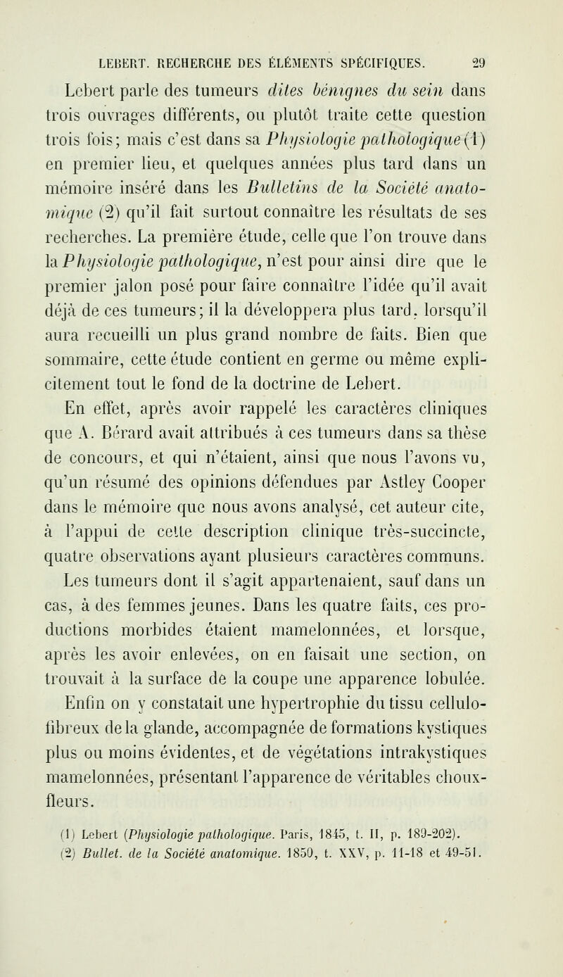 Lebert parle des tumeurs dites bénignes du sein dans trois ouvrages différents, ou plutôt traite cette question trois fois; mais c'est dans sa Physiologie pathologique(;\) en premier lieu, et quelques années plus tard dans un mémoire inséré dans les Bulletins de la Société anato- mique {% qu'il fait surtout connaître les résultats de ses recherches. La première étude, celle que l'on trouve dans \'à Physiologie pathologique, n'est ipour ainsi dire que le premier jalon posé pour faire connaître l'idée qu'il avait déjà de ces tumeurs; il la développera plus tard, lorsqu'il aura recueilli un plus grand nombre de faits. Bien que sommaire, cette étude contient en germe ou même expli- citement tout le fond de la doctrine de Lebert. En effet, après avoir rappelé les caractères cliniques que A. Bérard avait attribués à ces tumeurs dans sa thèse de concours, et qui n'étaient, ainsi que nous l'avons vu, qu'un résumé des opinions défendues par Astley Cooper dans le mémoire que nous avons analysé, cet auteur cite, à l'appui de celte description clinique très-succincte, quatre observations ayant plusieurs caractères communs. Les tumeurs dont il s'agit appartenaient, sauf dans un cas, à des femmes jeunes. Dans les quatre faits, ces pro- ductions morbides étaient mamelonnées, et lorsque, après les avoir enlevées, on en faisait une section, on trouvait à la surface de la coupe une apparence lobulée. Enfin on y constatait une hypertrophie du tissu cellulo- fibreux delà glande, accompagnée de formations kystiques plus ou moins évidentes, et de végétations intrakystiques mamelonnées, présentant l'apparence de véritables choux- fleurs. (1) Lebert {Physiologie palhologique. Paris, 1845, t. II, p. 189-202). (2) Bullet. de la Société anatomique. 1850, t. XXV, p. 11-18 et 49-5i.