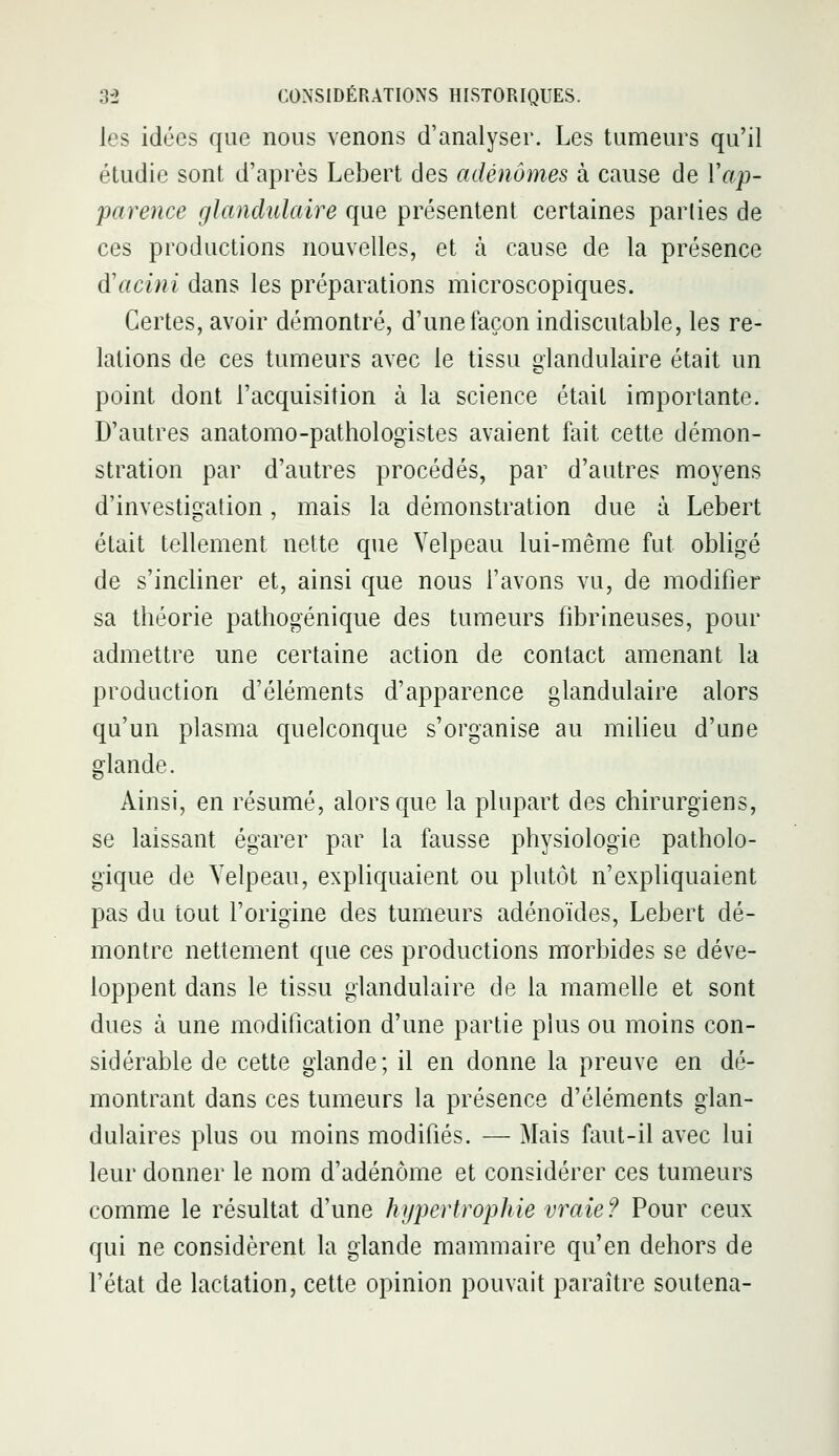 les idées que nous venons d'analyser. Les tumeurs qu'il étudie sont d'après Lebert des adénomes à cause de Yap- parence glandulaire que présentent certaines parties de ces productions nouvelles, et à cause de la présence d'acini dans les préparations microscopiques. Certes, avoir démontré, d'une façon indiscutable, les re- lations de ces tumeurs avec le tissu glandulaire était un point dont l'acquisition à la science était importante. D'autres anatomo-pathologistes avaient fait cette démon- stration par d'autres procédés, par d'autres moyens d'investigation, mais la démonstration due à Lebert était tellement nette que Velpeau lui-même fut obligé de s'incliner et, ainsi que nous l'avons vu, de modifier sa théorie pathogénique des tumeurs fibrineuses, pour admettre une certaine action de contact amenant la production d'éléments d'apparence glandulaire alors qu'un plasma quelconque s'organise au milieu d'une glande. Ainsi, en résumé, alors que la plupart des chirurgiens, se laissant égarer par la fausse physiologie patholo- gique de Yelpeau, expliquaient ou plutôt n'expliquaient pas du tout l'origine des tumeurs adénoïdes, Lebert dé- montre nettement que ces productions morbides se déve- loppent dans le tissu glandulaire de la mamelle et sont dues à une modification d'une partie plus ou moins con- sidérable de cette glande; il en donne la preuve en dé- montrant dans ces tumeurs la présence d'éléments glan- dulaires plus ou moins modifiés. — Mais faut-il avec lui leur donner le nom d'adénome et considérer ces tumeurs comme le résultat d'une hypertrophie vraie ? Pour ceux qui ne considèrent la glande mammaire qu'en dehors de l'état de lactation, cette opinion pouvait paraître soutena-