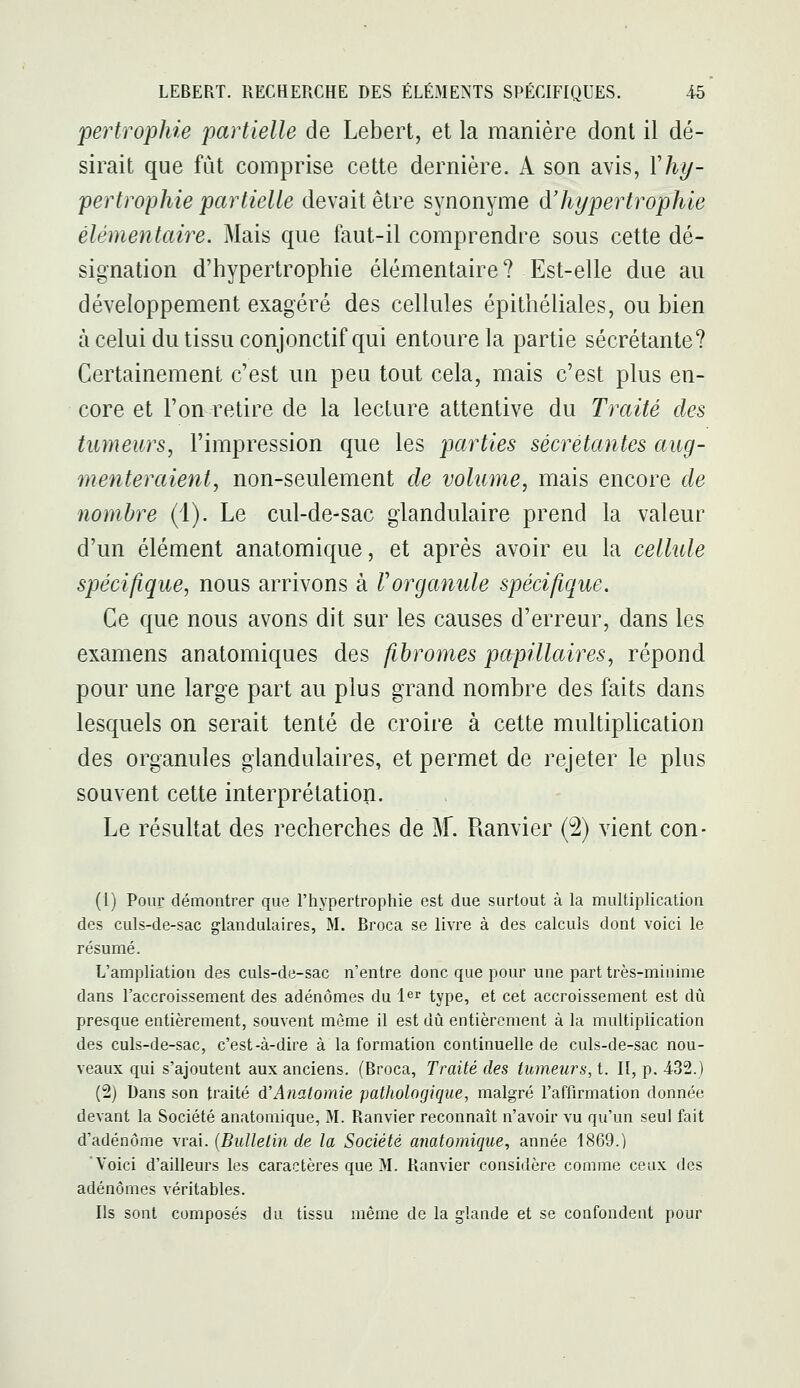 fertrophie 'partielle de Lebert, et la manière dont il dé- sirait que fût comprise cette dernière. A son avis, 1'%- pertrophie partielle devait être synonyme à'hypertrophie élémentaire. Mais que faut-il comprendre sous cette dé- signation d'hypertrophie élémentaire? Est-elle due au développement exagéré des cellules épithéliales, ou bien à celui du tissu conjonctif qui entoure la partie sécrétante? Certainement c'est un peu tout cela, mais c'est plus en- core et l'on retire de la lecture attentive du Traité des tumeurs^ l'impression que les parties sécrétantes aug- menteraient, non-seulement de volume, mais encore de nombre (1). Le cul-de-sac glandulaire prend la valeur d'un élément anatomique, et après avoir eu la cellule spécifique, nous arrivons à Vorganule spécifique. Ce que nous avons dit sur les causes d'erreur, dans les examens an atomiques des fibromes papillaires, répond pour une large part au plus grand nombre des faits dans lesquels on serait tenté de croire à cette multiplication des organules glandulaires, et permet de rejeter le plus souvent cette interprétation. Le résultat des recherches de M. Ramier (2) vient con- (1) Pour démontrer que l'hypertrophie est due surtout à la multiplication des culs-de-sac glandulaires, M. Broca se livre à des calculs dont voici le résumé. L'ampliation des culs-de-sac n'entre donc que pour une part très-minime dans l'accroissement des adénomes du l^r type, et cet accroissement est dû presque entièrement, souvent même il est dû entièrement à la multiplication des culs-de-sac, c'est-à-dire à la formation continuelle de culs-de-sac nou- veaux qui s'ajoutent aux anciens. (Broca, Traité des tumeurs, t. II, p. -432.) (2) Dans son traité à'Anatomie pathologique, malgré l'affirmation donnée devant la Société anatomique, M. Ranvier reconnaît n'avoir vu qu'un seul fait d'adénome vrai. {Bulletin de la Société anatomique, année 1869.) Voici d'ailleurs les caractères que M. Ranvier considère comme ceux des adénomes véritables. Ils sont composés du tissu même de la glande et se confondent pour