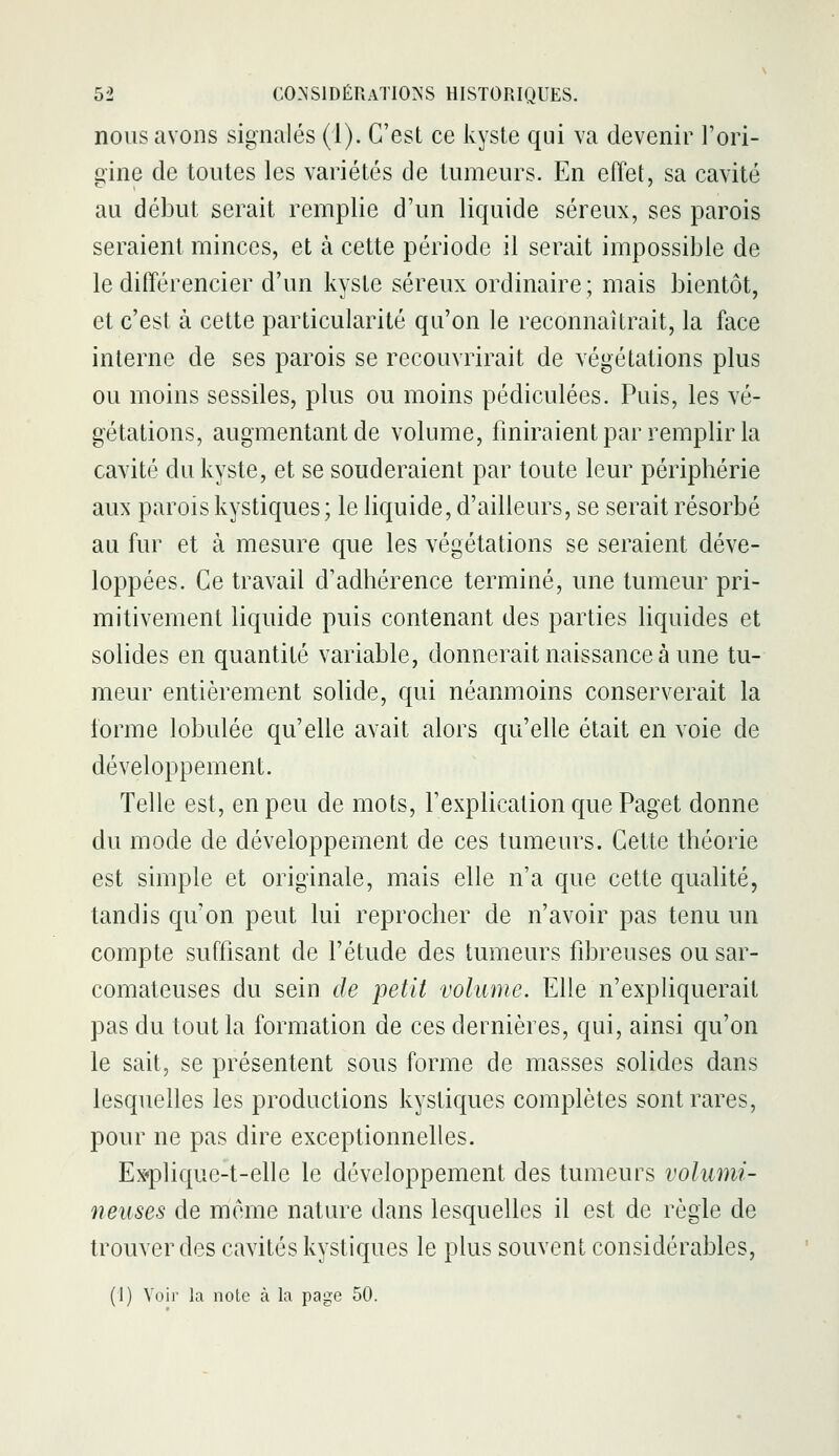 nous avons signalés (i). C'est ce kyste qui va devenir l'ori- gine de toutes les variétés de tumeurs. En effet, sa cavité au début serait remplie d'un liquide séreux, ses parois seraient minces, et à cette période il serait impossible de le différencier d'un kyste séreux ordinaire ; mais bientôt, et c'est à cette particularité qu'on le reconnaîtrait, la face interne de ses parois se recouvrirait de végétations plus ou moins sessiles, plus ou moins pédiculées. Puis, les vé- gétations, augmentant de volume, finiraient par remplir la cavité du kyste, et se souderaient par toute leur périphérie aux parois kystiques ; le liquide, d'ailleurs, se serait résorbé au fur et à mesure que les végétations se seraient déve- loppées. Ce travail d'adhérence terminé, une tumeur pri- mitivement liquide puis contenant des parties liquides et solides en quantité variable, donnerait naissance à une tu- meur entièrement solide, qui néanmoins conserverait la forme lobulée qu'elle avait alors qu'elle était en voie de développement. Telle est, en peu de mots, l'explication que Paget donne du mode de développement de ces tumeurs. Cette théorie est simple et originale, mais elle n'a que cette qualité, tandis qu'on peut lui reprocher de n'avoir pas tenu un compte suffisant de l'étude des tumeurs fibreuses ou sar- comateuses du sein de petit volume. Elle n'expliquerait pas du tout la formation de ces dernières, qui, ainsi qu'on le sait, se présentent sous forme de masses solides dans lesquelles les productions kystiques complètes sont rares, pour ne pas dire exceptionnelles. Ex«plique-t-elle le développement des tumeurs volumi- neuses de même nature dans lesquelles il est de règle de trouver des cavités kystiques le plus souvent considérables, (1) Voir la note à la page 50.