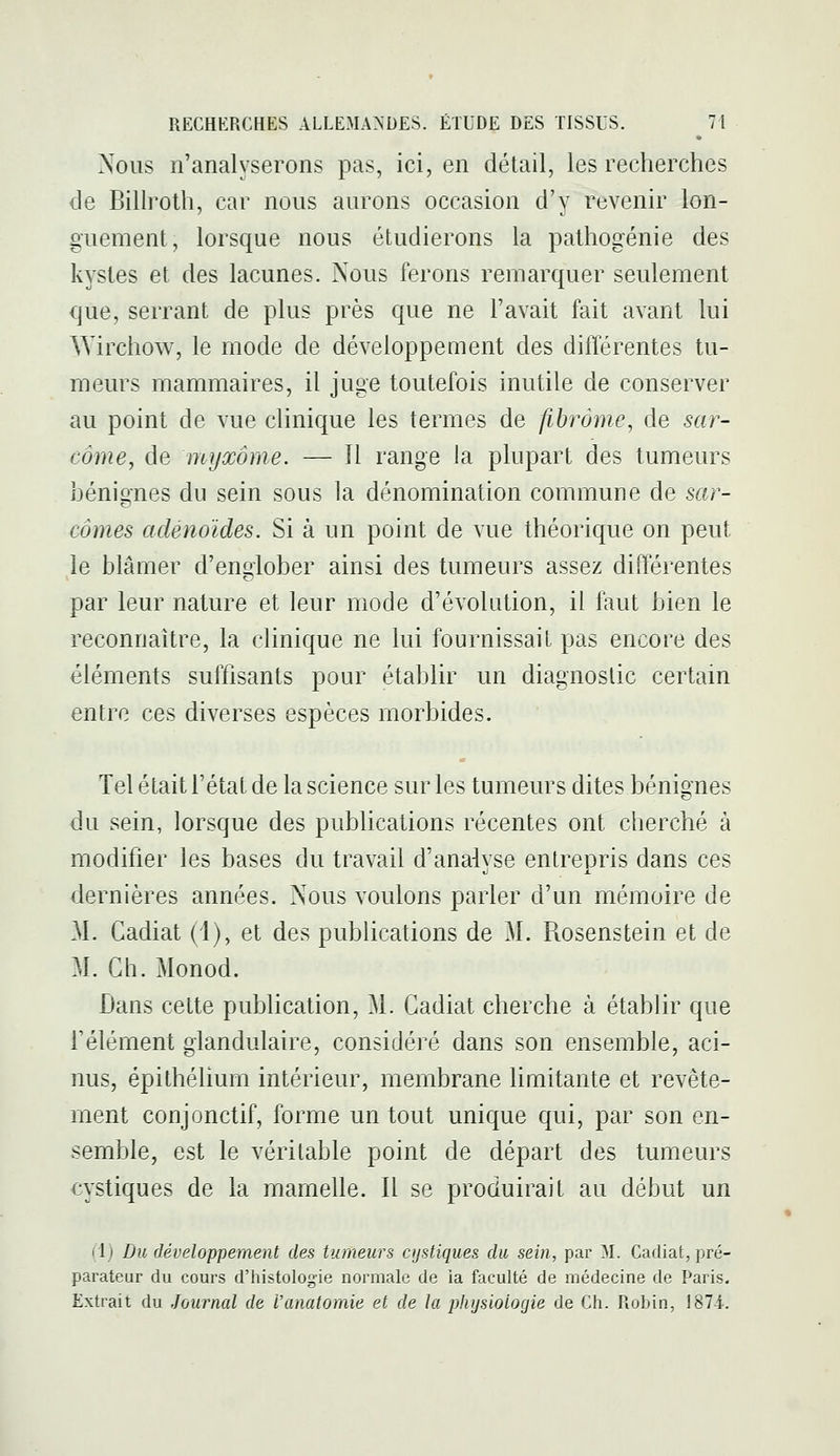 Nous n'analyserons pas, ici, en détail, les recherches de BiHroth, car nous aurons occasion d'y revenir lon- guement, lorsque nous étudierons la pathogénie des kystes et des lacunes. Nous ferons remarquer seulement que, serrant de plus près que ne l'avait fait avant lui Wirchow, le mode de développement des différentes tu- meurs mammaires, il juge toutefois inutile de conserver au point de vue clinique les termes de fibrome, de sar- côme, de myxôme. — 11 range la plupart des tumeurs bénignes du sein sous la dénomination commune de sar- comes adénoïdes. Si à un point de vue théorique on peut le blâmer d'endober ainsi des tumeurs assez différentes par leur nature et leur mode d'évolution, il faut bien le reconnaître, la clinique ne lui fournissait pas encore des éléments suffisants pour établir un diagnostic certain entre ces diverses espèces morbides. Tel était l'état de la science sur les tumeurs dites bénignes du sein, lorsque des publications récentes ont cherché à modifier les bases du travail d'analyse entrepris dans ces dernières années. Nous voulons parler d'un mémoire de M. Cadiat (1), et des publications de M. Rosenstein et de M. Gh. Monod. Dans cette publication, M. Cadiat cherche à établir que l'élément glandulaire, considéré dans son ensemble, aci- nus, épithélium intérieur, membrane limitante et revête- ment conjonctif, forme un tout unique qui, par son en- semble, est le véritable point de départ des tumeurs cystiques de la mamelle. Il se produirait au début un I Ij Du développement des tumeurs cijstiques du sein, par M. Cadiat, pré- parateur du cours d'histologie normale de la faculté de médecine de Paris. Extrait du Journal de Vanatomie et de la physiologie de Gh. Robin, 1874.