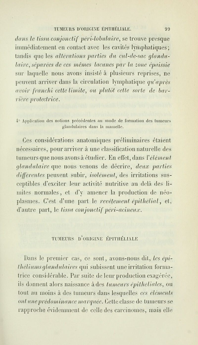 dans le tissu conjonctif péri-lobulaire, se trouve presque immédiatement en contact avec les cavités lymphatiques ; tandis que les altérations parties du cul-de-sac glandu- laire ^séparées de ces mêynes lacunes par la zone épaissie sur laquelle nous avons insisté à plusieurs reprises, ne peuvent arriver dans la circulation lymphatique qu'après avoir franchi cette limite, ou plutôt cette sorte de bar- rière protectrice. 4'5 Application des notions précédentes au mode de formation des tumeurs glandulaires dans la mamelle. Ces considérations anatomiques préliminaires étaient nécessaires, pour arriver à une classification naturelle des tumeurs que nous avons à étudier. En effet, dans Vêlement glandulaire que nous venons de décrire, deux parties différentes peuvent subir, isolément, des irritations sus- ceptibles d'exciter leur activité nutritive au delà des li- mites normales, et d'y amener la production de néo- plasmes. C'est d'une part le revêtement épithélial, et, d'autre part, le tissu conjonctif péri-acineux. TUMEURS D ORIGINE EPITHELIALE Dans le premier cas, ce sont, avons-nous dit, les épi- théliurns glandulaires qui subissent une irritation forma- trice considérable. Par suite de leur production exagérée, ils donnent alors naissance à des tumeurs épithéliales, ou tout au moins à des tumeurs dans lesquelles ces éléments ont U7ieprédominance marquée. Cette classe de tumeurs se rapproche évidemment de celle des carciQomes, mais elle