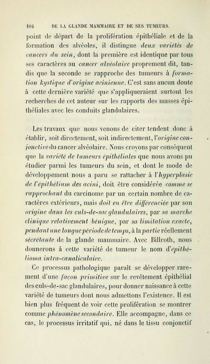 point de départ de la prolifération épithéliale et de la formation des alvéoles, il dislingue deux variétés de cancers du sein, dont la première est identique par tous ses caractères au cancer alvéolaire proprement dit, tan- dis que la seconde se rapproche des tumeurs à forma- tion kystique d'origine acinienne. C'est sans aucun doute à cette dernière variété que s'appliqueraient surtout les recherches de cet auteur sur les rapports des masses épi- théliales avec les conduits dandulaires. &' Les travaux que nous venons de citer tendent donc à établir, soit directement, soit indirectement, l'origmecon- jonctive du cancer alvéolaire. Nous croyons par conséquent que la variété de tumeurs épithéliales que nous avons pu étudier parmi les tumeurs du sein, et dont le mode de développement nous a paru se rattacher à Yhyperplasie de Vépithélium des acini, doit être considérée comme se rapprochant du carcinome par un certain nombre de ca- ractères extérieurs, mais doit en être différenciée par son origine dans les culs-de-sac glandulaires, par sa marche clinique relativement bénigne, par sa limitation exacte, pendant une longue période de temps, à Impartie réellement sécrétante de la glande mammaire. Avec Billroth, nous donnerons à cette variété de tumeur le nom diépithé- lioma intra-canaliculaire. Ce processus pathologique paraît se développer rare- ment d'une fctçon primitive sur le revêtement épithélial des culs-de-sac glandulaires, pour donner naissance à cette variété de tumeurs dont nous admettons l'existence. Il est bien plus fréquent de voir cette prolifération se montrer comme phénomène secondaire. Elle accompagne, dans ce cas, le processus irritatif qui, né dans le tissu conjonctif