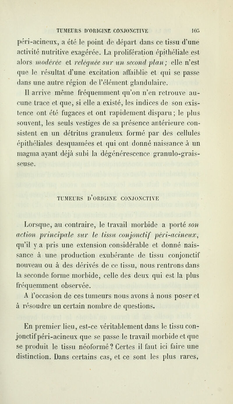 péri-acineux, a été le point de départ dans ce tissu d'une activité nutritive exagérée. La prolifération épifhéliale est alors modérée et reléguée sur un second plan ; elle n'est que le résultat d'une excitation affaiblie et qui se passe dans une autre région de l'élément glandulaire. Il arrive même fréquemment qu'on n'en retrouve au- cune trace et que, si elle a existé, les indices de son exis- tence ont été fugaces et ont rapidement disparu; le plus souvent, les seuls vestiges de sa présence antérieure con- sistent en un détritus granuleux formé par des cellules épithéliales desquamées et qui ont donné naissance à un magma ayant déjà subi la dégénérescence granulo-grais- seuse. TUMEURS D ORIGINE CONJONCTIVE Lorsque, au contraire, le travail morbide a porté son action principale sur le tissu conjonctif péri-acineux, qu'il y a pris une extension considérable et donné nais- sance à une production exubérante de tissu conjonctif nouveau ou à des dérivés de ce tissu, nous rentrons dans la seconde forme morbide, celle des deux qui est la plus fréquemment observée. A l'occasion de ces tumeurs nous avons à nous poser et à résoudre un certain nombre de questions. En premier lieu, est-ce véritablement dans le tissu con- jonctif péri-acineux que se passe le travail morbide et que se produit le tissu néoformé? Certes il faut ici faire une distinction. Dans certains cas, et ce sont les plus rares,