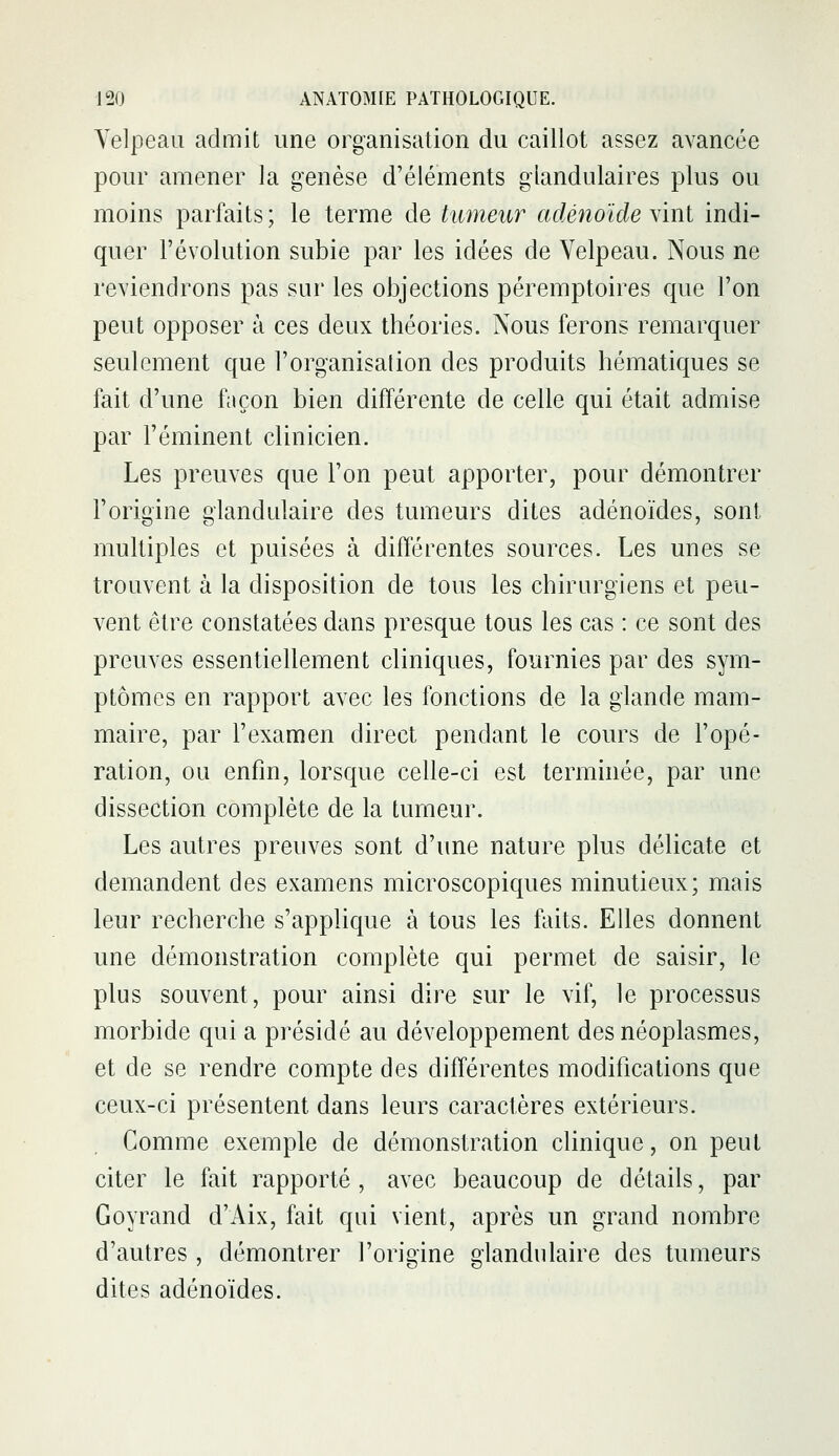 Velpeau admit une organisation du caillot assez avancée pour amener la genèse d'éléments glandulaires plus ou moins parfaits; le terme de tumeur adénoïde \mi indi- quer l'évolution subie par les idées de Velpeau. Nous ne reviendrons pas sur les objections péremptoires que l'on peut opposer à ces deux théories. Nous ferons remarquer seulement que l'organisation des produits hématiques se fait d'une façon bien différente de celle qui était admise par l'éminent clinicien. Les preuves que l'on peut apporter, pour démontrer l'origine glandidaire des tumeurs dites adénoïdes, sont multiples et puisées à différentes sources. Les unes se trouvent à la disposition de tous les chirurgiens et peu- vent être constatées dans presque tous les cas : ce sont des preuves essentiellement cliniques, fournies par des sym- ptômes en rapport avec les fonctions de la glande mam- maire, par l'examen direct pendant le cours de l'opé- ration, ou enfin, lorsque celle-ci est terminée, par une dissection complète de la tumeur. Les autres preuves sont d'une nature plus délicate et demandent des examens microscopiques minutieux; mais leur recherche s'applique à tous les faits. Elles donnent une démonstration complète qui permet de saisir, le plus souvent, pour ainsi dire sur le vif, le processus morbide qui a présidé au développement des néoplasmes, et de se rendre compte des différentes modifications que ceux-ci présentent dans leurs caractères extérieurs. Gomme exemple de démonstration clinique, on peut citer le fait rapporté, avec beaucoup de détails, par Goyrand d'Aix, fait qui vient, après un grand nombre d'autres , démontrer l'origine glandulaire des tumeurs dites adénoïdes.