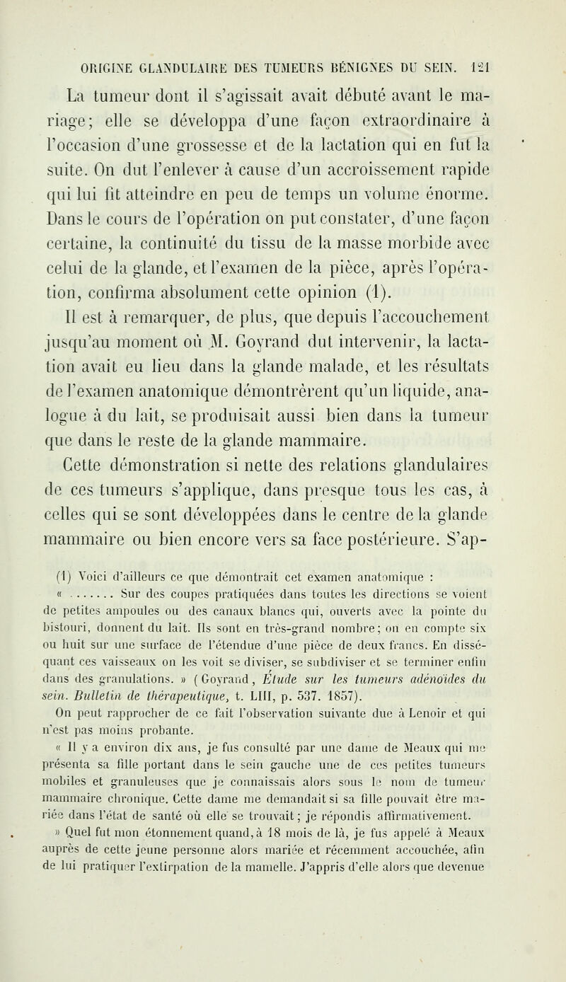 La tumeur dont il s'agissait avait débuté avant le ma- riage; elle se développa d'une façon extraordinaire à l'occasion d'une grossesse et de la lactation qui en fut la suite. On dut l'enlever à cause d'un accroissement rapide qui lui fit atteindre en peu de temps un volume énorme. Dans le cours de l'opération on put constater, d'une façon certaine, la continuité du tissu de la masse morbide avec celui de la glande, et l'examen de la pièce, après l'opéra- tion, confirma absolument cette opinion (1). Il est à remarquer, de plus, que depuis faccouchement jusqu'au moment où M. Goyrand dut intervenir, la lacta- tion avait eu lieu dans la glande malade, et les résultats de l'examen anatomique démontrèrent qu'un liquide, ana- logue à du lait, se produisait aussi bien dans la tumeur que dans le reste de la glande mammaire. Cette démonstration si nette des relations glandulaires de ces tumeurs s'applique, dans presque tous les cas, h celles qui se sont développées dans le centre de la glande mammaire ou bien encore vers sa face postérieure. S'ap- (1) Voici d'ailleurs ce que démontrait cet ex-amen anatomique : « Sur des coupes pratiquées dans toutes les directions se voient de petites ampoules ou des canaux blancs qui, ouverts avec la pointe du bistouri, donnent du lait. Ils sont en très-grand nombre; on en compte six ou huit sur une surface de l'étendue d'une pièce de deux francs. En dissé- quant ces vaisseaux on les voit se diviser, se subdiviser et se terminer enfin dans des granulations. » ( Goyrand, Elude sur les tumeurs adéno'ides du sein. Bulletin de thérapeutique, t. LUI, p. 537. 1857). On peut rapprocher de ce fait l'observation suivante due à Lenoir et qui n'est pas moins probante. « Il y a environ dix ans, je fus consulté par une dame de Meaux qui me présenta sa fille portant dans le sein gauche une de ces petites tumeurs mobiles et granuleuses que je connaissais alors sous le nom de tumeui- mammaire chronique. Cette dame me demandait si sa fille pouvait être ma- riée dans fétat de santé oîi elle' se trouvait; je répondis affirmativement. )) Quel fut mon étonnement quand,à 18 mois de là, je fus appelé à Meaux auprès de cette jeune personne alors mariée et récemment accouchée, afin de lui pratiquer Texlirpation de la mamelle. J'appris d'elle alors que devenue