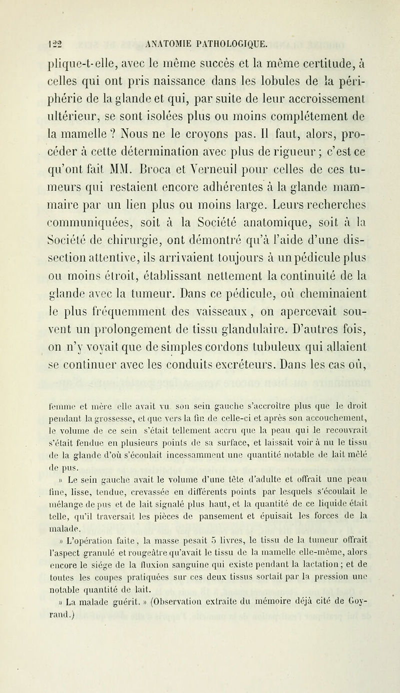 plique-t-elle, avec le même succès et la même certitude, à celles qui ont pris naissance dans les lobules de la péri- phérie de la glande et qui, par suite de leur accroissement ultérieur, se sont isolées plus ou moins complètement de la mamelle ? Nous ne le croyons pas. Il faut, alors, pro- céder à cette détermination avec plus de rigueur ; c'est ce qu'ont fait MM. Broca et Yerneuil pour celles de ces tu- meurs qui restaient encore adhérentes à la glande mam- maire par un hen plus ou moins large. Leurs recherches communiquées, soit à la Société anatomique, soit à la Société de chirurgie, ont démontré qu'à l'aide d'une dis- section attentive, ils arrivaient toujours à un pédicule plus ou moins étroit, établissant nettement la continuité de la glande avec la tumeur. Dans ce pédicule, où cheminaient le plus fréquemment des vaisseaux, on apercevait sou- vent un prolongement de tissu glandulaire. D'autres fois, on n'y voyait que de simples cordons tubuleux qui allaient se continuer avec les conduits excréteurs. Dans les cas où, femme et mère elle avait vu son sein gauche s'accroître plus que le droit pendant la grossesse, et que vers la fm de celle-ci et après son accouchement, le volume de ce sein s'était tellement accru que la peau qui le recouvrait s'était fendue en plusieurs points de sa surface, et laissait voir à nu le tissu de la glande d'où s'écoulait incessamment une quantité notable de lait mêlé de pus. » Le sein gauche avait le volume d'une tête d'adulte et oiîrait une peau fine, lisse, tendue, crevassée en différents points par lesquels s'écoulait le mélange de pus et de lait signalé plus haut, et la quantité de ce liquide était telle, qu'il traversait les pièces de pansement et épuisait les forces de la malade. )) L'opération faite, la masse pesait 5 livres, le tissu de la tumeur offrait l'aspect granulé et rougeâtre qu'avait le tissu de la mamelle elle-même, alors encore le siège de la fluxion sanguine qui existe pendant la lactation; et de toutes les coupes pratiquées sur ces deux tissus sortait par la pression une notable quantité de lait. » La malade guérit. » (Observation extraite du mémoire déjà cité de Goy- rand.)