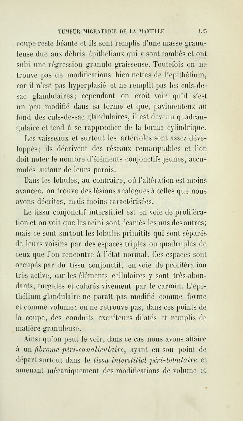 coupe reste béante et ils sont remplis d'une masse granu- leuse due aux débris épithéliaux qui y sont tombés et ont subi une régression granulo-graisseuse. Toutefois on ne trouve pas de modifications bien nettes de l'épithélium, car il n'est pas hyperplasié et ne remplit pas les culs-de- sac glandulaires; cependant on croit voir qu'il s'est un peu modifié dans sa forme et que, pavimenteux au fond des culs-de-sac glandulaires, il est devenu quadran- gulaire et. tend à se rapprocher de la forme cylindrique. Les vaisseaux et surtout les artérioles sont assez déve- loppés; ils décrivent des réseaux remarquables et l'on doit noter le nombre d'éléments conjonctifs jeunes, accu- mulés autour de leurs parois. Dans les lobules, au contraire, où l'altération est moins avancée, on trouve des lésions analogues à celles que nous avons décrites, mais moins caractérisées. Le tissu conjonctif interstitiel est en voie de proliféra- tion et on voit que les acini sont écartés les uns des autres; mais ce sont surtout les lobules primitifs qui sont séparés de leurs voisins par des espaces triples ou quadruples de ceux que Ton rencontre à l'état normal. Ces espaces sont occupés par du tissu conjonctif, en voie de prolifération très-active, car les éléments cellulaires y sont très-abon- dants, turgides et colorés vivement par le carmin. L'épi- thélium glandulaire ne paraît pas modifié comme forme et comme volume; on ne retrouve pas, dans ces points de la coupe, des conduits excréteurs dilatés et remplis de matière granuleuse. Ainsi qu'on peut le voir, dans ce cas nous avons affaire à un fibrome péri-canaliculaire, ayant eu son point de départ surtout dans le tissu interstitiel péri-lobiilaire et amenant mécaniquement des modifications de volume et