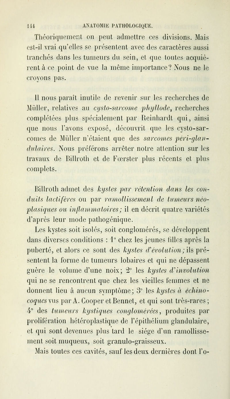 Théoriquement on peut admettre ces divisions. Mais est-il vrai qu'elles se présentent avec des caractères aussi tranchés dans les tumeurs du sein, et que toutes acquiè- rent à ce point de vue la même importance? Nous ne le croyons pas. il nous paraît inutile de revenir sur les recherches de Millier, relatives au cysto-sarcorne phyllode^ recherches complétées plus spécialement par Reinhardt qui, ainsi que nous l'avons exposé, découvrit que les cysto-sar- comes de Miiller n'étaient que des sarcomes pèri-glan- dulaires. Nous préférons arrêter notre attention sur les travaux de Billroth et de Fœrster plus récents et plus complets. Billroth admet des kystes pctr rétention dans les con- duits lactifères ou par ramollissemenl de tumeurs néo- plasiques ou inflammatoires ; il en décrit quatre variétés d'après leur mode pathogénique. Les kystes soit isolés, soit conglomérés, se développent dans diverses conditions : 1° chez les jeunes filles après la puberté, et alors ce sont des kystes crévoliUion;i\s pré- sentent la forme de tumeurs lobaires et qui ne dépassent guère le volume d'une noix; 2° les kystes d'involution qui ne se rencontrent que chez les vieilles femmes et ne donnent lieu à aucun symptôme; 3° les kystes à échino- coques vus par A. Gooper et Bennet, et qui sont très-rares ; 4° des tumeurs kystiques conglomérées, produites par prolifération hétéroplastique de l'épithéhum glandulaire, et qui sont devenues plus tard le siège d'un ramolhsse- ment soit muqueux, soit granulo-graisseux. Mais toutes ces cavités, sauf les deux dernières dont l'o-