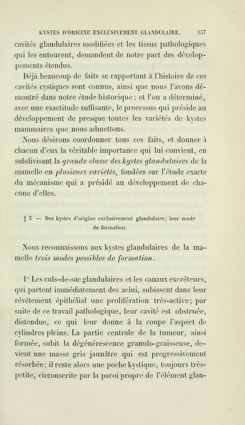 cavités glandulaires modifiées et les tissus pathologiques qui les entourent, demandent de notre part des dévelop- pements étendus. Déjà beaucoup de faits se rapportant à l'histoire de ces cavités cystiques sont connus, ainsi que nous l'avons dé- montré dans notre étude historique ; et l'on a déterminé, avec une exactitude suffisante, le processus qui préside au développement de presque toutes les variétés de kystes mammaires que nous admettons. Nous désirons coordonner tous ces faits, et donner à chacun d'eux la véritable importance qui lui convient, en subdivisant la grande classe des kystes glandulaires de la mamelle en plusieurs variétés, fondées sur l'étude exacte du mécanisme qui a présidé au développement de cha- cune d'elles. § 3. — Des kystes d'origine exclusivement glandulaire; leur mode de formation. Nous reconnaissons aux kystes glandulaires de la ma- melle trois modes possibles de formation. 1 Les culs-de-sac glandulaires et les canaux excréteurs, qui partent immédiatement des acini, subissent dans leur révêtement épithélial une prolifération très-active; par suite de ce travail pathologique, leur cavité est obstruée, distendue, ce qui leur donne à la coupe l'aspect de cylindres pleins. La partie centrale de la tumeur, ainsi formée, subit la dégénérescence granulo-graisseuse, de- vient une masse gris jaunâtre qui est progressivement résorbée; il reste alors une poche kystique, toujours très- petite, circonscrite par la paroi propre de l'élément glan-