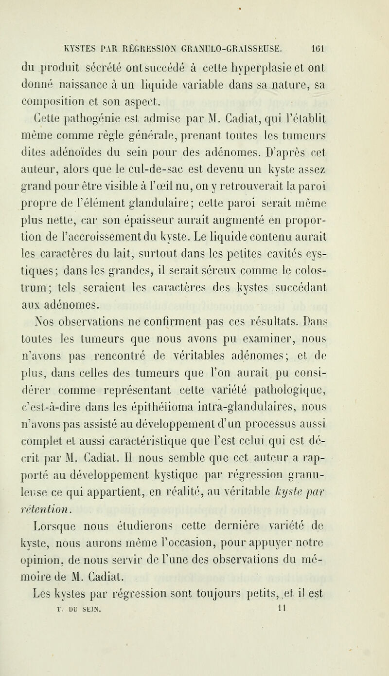 du produit sécrété ont succédé à cette hyperplasie et ont donné naissance à un liquide variable dans sa nature, sa composition et son aspect. Cette pathogénie est admise par M. Cadiat, qui l'établit même comme régie générale, prenant toutes les tumeurs dites adénoïdes du sein pour des adénomes. D'après cet auteur, alors que le cul-de-sac est devenu un kyste assez grand pour être visible à l'œil nu, on y retrouverait la paroi propre de l'élément glandulaire; cette paroi serait même plus nette, car son épaisseur aurait augmenté en propor- tion de l'accroissement du l^yste. Le liquide contenu aurait les caractères du lait, surtout dans les petites cavités cys- tiques; dans les grandes, il serait séreux comme le colos- trum; tels seraient les caractères des kystes succédant aux adénomes. Nos observations ne confirment pas ces résultats. Dans toutes les tumeurs que nous avons pu examiner, nous n'avons pas rencontré de véritables adénomes; et de plus, dans celles des tumeurs que l'on aurait pu consi- dérer comme représentant cette variété pathologique, c'est-à-dire dans les épithéiioma intra-glandulaires, nous n'avons pas assisté au développement d'un processus aussi complet et aussi caractéristique que l'est celui qui est dé- crit par M. Cadiat. Il nous semble que cet auteur a rap- porté au développement kystique par régression granu- leuse ce qui appartient, en réalité, au véritable kyste 'par rétention. Lorsque nous étudierons cette dernière variété de kyste, nous aurons même l'occasion, pour appuyer notre opinion, de nous servir de l'une des observations du mé- moire de M. Cadiat. Les kystes par régression sont toujours petits, et il est T. DU SEIN. 11