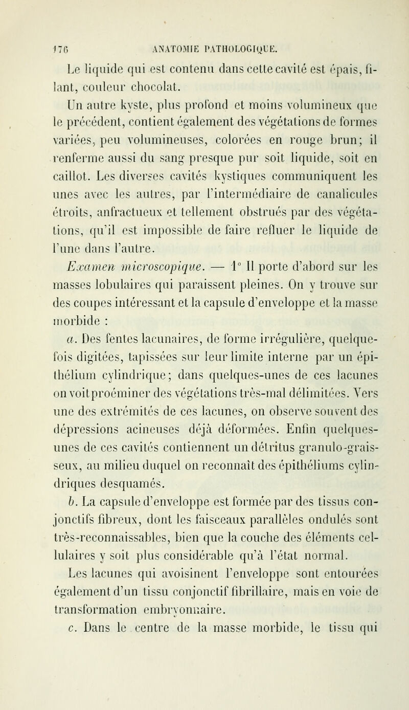 Le liquide qui est contenu dans cette cavité est épais, fi- lant, couleur chocolat. Un autre kyste, plus profond et moins volumineux que le précédent, contient également des végétations de formes variées, peu volumineuses, colorées en rouge brun; il renferme aussi du sang presque pur soit liquide, soit en caillot. Les diverses cavités kystiques communiquent les unes avec les autres, par l'intermédiaire de canalicules étroits, anfractueux et tellement obstrués par des végéta- tions, qu'il est impossible de faire refluer le liquide de l'une dans l'autre. Examen microscopique. — 1° Il porte d'abord sur les masses lobulaires qui paraissent pleines. On y trouve sur des coupes intéressant et la capsule d'enveloppe et la masse iTîorbide : a. Des fentes lacunaires, de forme irrégulière, quelque- fois digitées, tapissées sur leur limite interne par un épi- Ihélium cylindrique; dans quelques-unes de ces lacunes on voitproéminer des végétations très-mal délimitées. Vers une des extrémités de ces lacunes, on observe souvent des dépressions acineuses déjà déformées. Enfin quelques- unes de ces cavités contiennent un détritus granulo-grais- seux, au milieu duquel on reconnaît des épithéliums cylin- driques desquames. b. La capside d'enveloppe est formée par des tissus con- jonctifs fibreux, dont les faisceaux parallèles ondulés sont très-reconnaissables, bien que la couche des éléments cel- lulaires y soit plus considérable qu'à l'état normal. Les lacunes qui avoisinent l'enveloppe sont entourées également d'un tissu conjonctif fibrillaire, mais en voie de transformation embryonnaire. c. Dans le centre de la masse morbide, le tissu qui