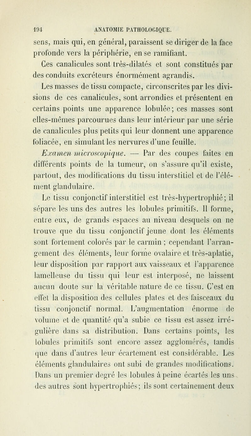 sens, mais qui, en général, paraissent se diriger de la face profonde vers la périphérie, en se ramifiant. Ces canalicules sont très-dilatés et sont constitués par des conduits excréteurs énormément agrandis. Les masses de tissu compacte, circonscrites par les divi- sions de ces canalicules, sont arrondies et présentent en certains points une apparence lobulée; ces masses sont elles-mêmes parcourues dans leur intérieur par une série de canalicules plus petits qui leur donnent une apparence foliacée, en simulant les nervures d'une feuille. Examen microscopique. — Par des coupes faites en différents points de la tumeur, on s'assure qu'il existe, partout, des modifications du tissu interstitiel et de l'élé- ment glandulaire. Le tissu conjonctif interstitiel est très-hypertrophié; il sépare les uns des autres les lobules primitifs. Il forme, entre eux, de grands espaces au niveau desquels on ne trouve que du tissu conjonctif jeune dont les éléments sont fortement colorés par le carmin ; cependant l'arran- gement des éléments, leur forme ovalaire et très-aplatie, leur disposition par rapport aux vaisseaux et l'apparence lamelleuse du tissu qui leur est interposé, ne laissent aucun doute sur la véritable nature de ce tissu. C'est en effet la disposition des cellules plates et des faisceaux du tissu conjonctif normal. L'augmentation énorme de volume et de quantité qu'a subie ce tissu est assez irré- guUère dans sa distribution. Dans certains points, les lobules primitifs sont encore assez agglomérés, tandis que dans d'autres leur écartement est considérable. Les éléments glandulaires ont subi de grandes modifications. Dans un premier degré les lobules à peine écartés les uns des autres sont hypertrophiés; ils sont certainement deux