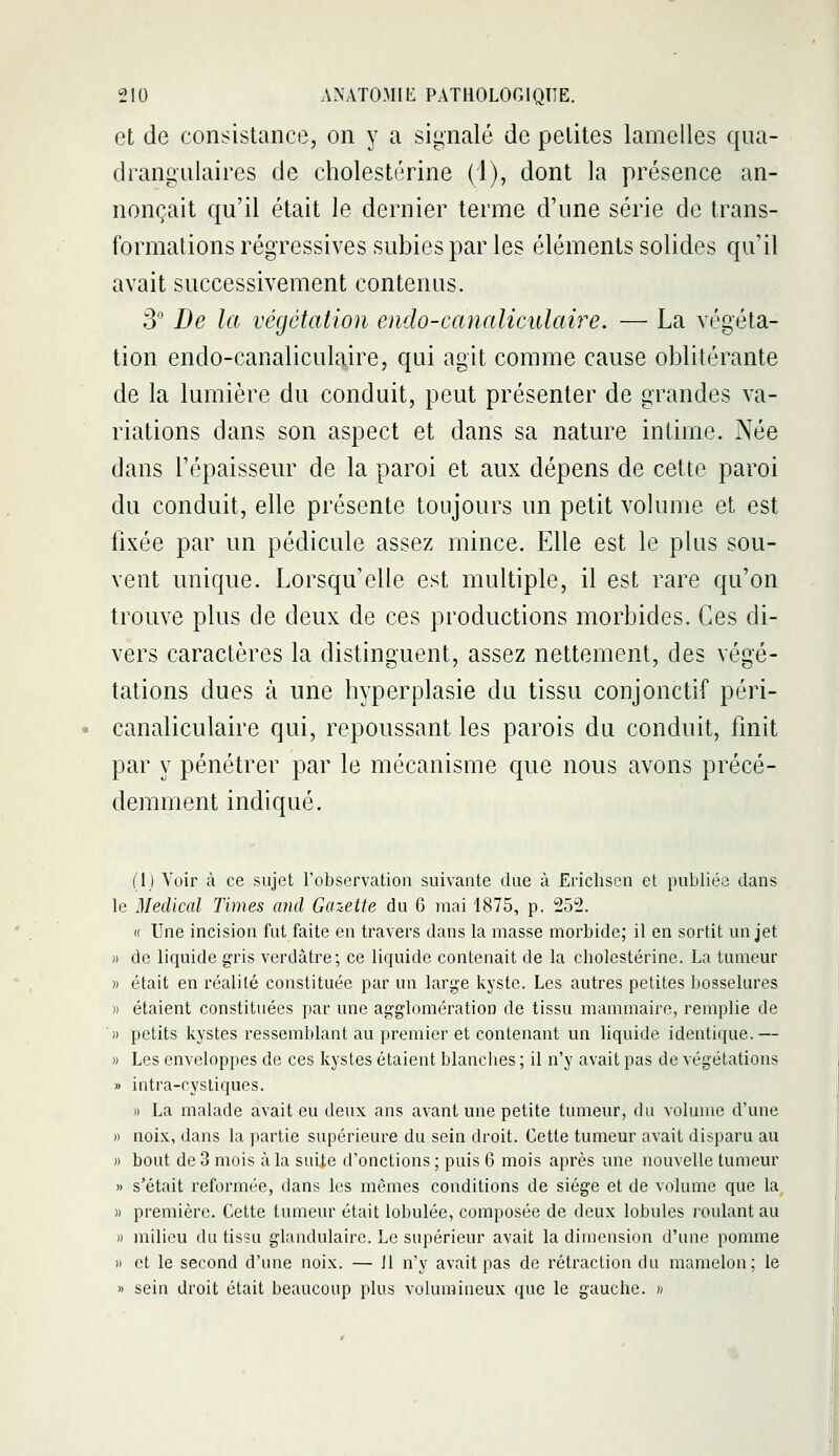 et de consistance, on y a signalé de petites lamelles qua- drangnlaires de cholestérine (1), dont la présence an- nonçait qu'il était le dernier terme d'une série de trans- formations régressives subies par les éléments solides qu'il avait successivement contenus. 3 De la végétation endo-canaliculaire. — La végéta- tion endo-canaliculaire, qui agit comme cause oblitérante de la lumière du conduit, peut présenter de grandes va- riations dans son aspect et dans sa nature intime. Née dans l'épaisseur de la paroi et aux dépens de cette paroi du conduit, elle présente toujours un petit volume et est fixée par un pédicule assez mince. Elle est le plus sou- vent unique. Lorsqu'elle est multiple, il est rare qu'on trouve plus de deux de ces productions morbides. Ces di- vers caractères la distinguent, assez nettement, des végé- tations dues à une hyperplasie du tissu conjonctif péri- canaliculaire qui, repoussant les parois du conduit, finit par y pénétrer par le mécanisme que nous avons précé- demment indiqué. (1) Voir à ce sujet l'observation suivante due à Erichson et publiée dans le Médical Times and Gazette du 6 mai 1875, p. 252. « Une incision fut faite en travers dans la masse morbide; il en sortit un jet )) de liquide gris verdâtre; ce liquide contenait de la cbolestérine. La tumeur » était en réalité constituée par un large kyste. Les autres petites bosselures » étaient constituées par une agglomération de tissu mammaire, remplie de » petits kystes ressemblant au premier et contenant un liquide identique.— » Les enveloppes de ces kystes étaient blancbes ; il n'y avait pas de végétations » intra-cystiques. » La malade avait eu deux ans avant une petite tumeur, du volume d'une » noix, dans la partie supérieure du sein droit. Cette tumeur avait disparu au » bout de 3 mois à la suite d'onctions ; puis 6 mois après une nouvelle tumeur » s'était reformée, dans les mômes conditions de siège et de volume que la )) première. Cette tumeur était lobulée, composée de deux lobules roulant au )) milieu du tissu glandulaire. Le supérieur avait la dimension d'une pomme » et le second d'une noix. — 11 n'y avait pas de rétraction du mamelon; le » sein droit était beaucoup plus volumineux que le gauche. »