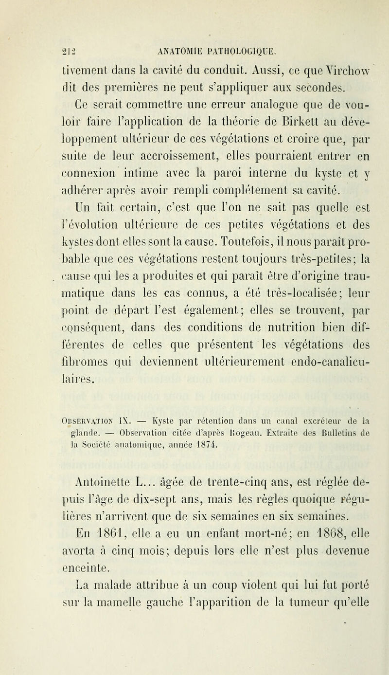 tivement dans la cavité du conduit. Aussi, ce que Yirchow dit des premières ne peut s'appliquer aux secondes. Ce serait commettre une erreur analogue que de vou- loir faire l'application de la théorie de Birkett au déve- loppement ultérieur de ces végétations et croire que, par suite de leur accroissement, elles pourraient entrer en connexion intime avec la paroi interne du kyste et y adhérer après avoir rempli complètement sa cavité. Un fait certain, c'est que l'on ne sait pas quelle est l'évolution ultérieure de ces petites végétations et des kystes dont elles sont la cause. Toutefois, il nous paraît pro- bable que ces végétations restent toujours très-petiles; la cause qui les a produites et qui paraît être d'origine trau- matique dans les cas connus, a été très-localisée; leur point de départ l'est également; elles se trouvent, par conséquent, dans des conditions de nutrition bien dif- férentes de celles que présentent les végétations des fibromes qui deviennent ultérieurement endo-canalicu- laires. Observation IX. — Kyste par rétention dans un canal excréteur de la glande. — Observation citée d'après lîogeau. Extraite des Bulletins de la Société anatomique, année 1874. Antoinette L... âgée de trente-cinq ans, est réglée de- puis l'âge de dix-sept ans, mais les règles quoique régu- lières n'arrivent que de six semaines en six semaines. En 1861, elle a eu un enfant mort-né; en 1868, elle avorta à cinq mois; depuis lors elle n'est plus devenue enceinte. La malade attribue à un coup violent qui lui fut porté sur la mamelle gauche l'apparition de la tumeur qu'elle