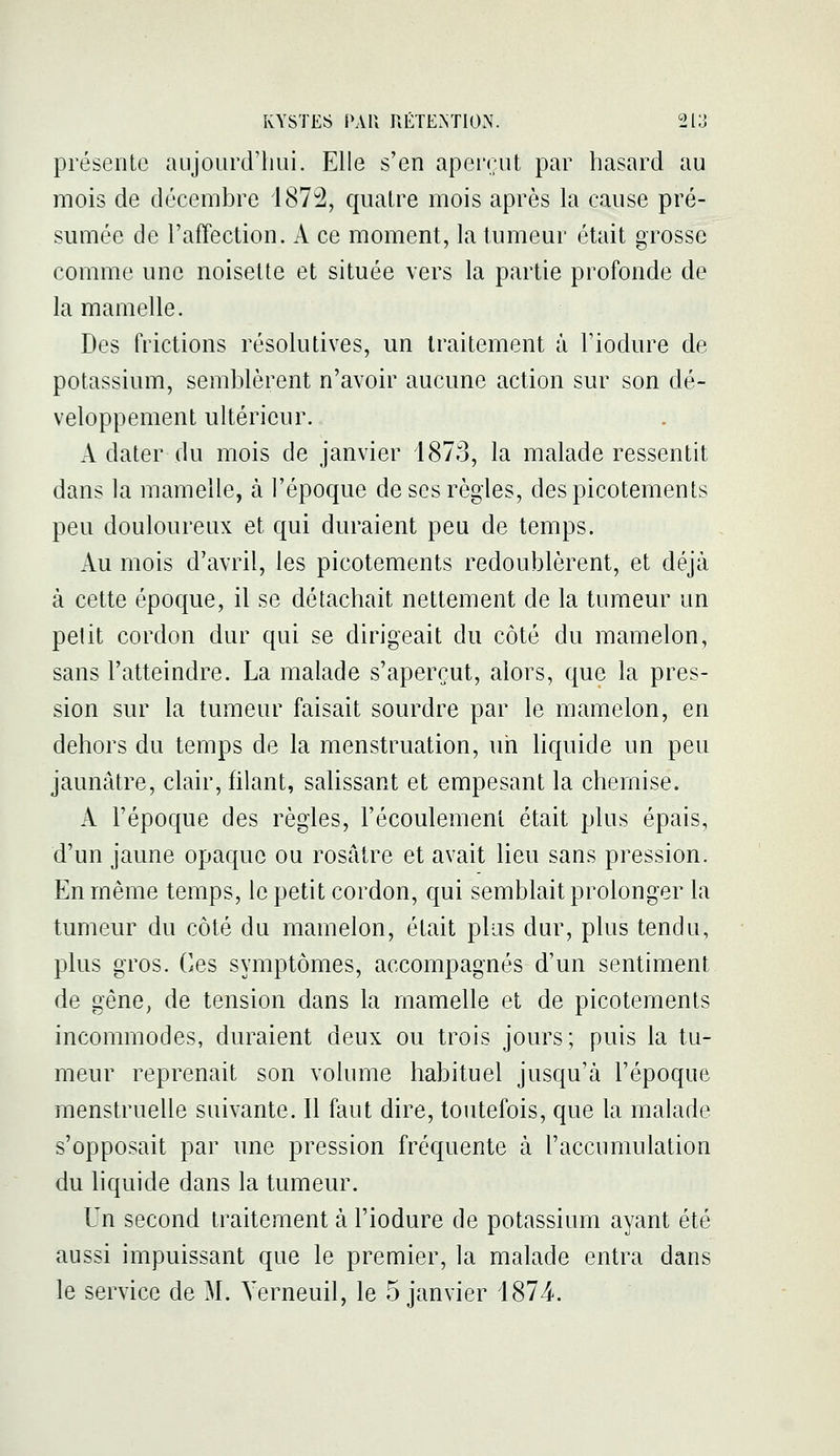 présente aujourd'hui. Elle s'en aperent par hasard au mois de décembre 187:2, quatre mois après la cause pré- sumée de l'affection. A ce moment, la tumeur était grosse comme une noisette et située vers la partie profonde de la mamelle. Des frictions résolutives, un traitement à Fiodure de potassium, semblèrent n'avoir aucune action sur son dé- veloppement ultérieur. A dater du mois de janvier 1873, la malade ressentit dans la mamelle, à l'époque de ses règles, des picotements peu douloureux et qui duraient peu de temps. Au mois d'avril, les picotements redoublèrent, et déjà à cette époque, il se détachait nettement de la tumeur un pelit cordon dur qui se dirigeait du côté du mamelon, sans l'atteindre. La malade s'aperçut, alors, que la pres- sion sur la tumeur faisait sourdre par le mamelon, en dehors du temps de la menstruation, un hquide un peu jaunâtre, clair, filant, salissant et empesant la chemise. A l'époque des règles, l'écoulement était plus épais, d'un jaune opaque ou rosâtre et avait lieu sans pression. En même temps, le petit cordon, qui semblait prolonger la tumeur du côté du mamelon, était plus dur, plus tendu, plus gros. Ces symptômes, accompagnés d'un sentiment de gêne^ de tension dans la mamelle et de picotements incommodes, duraient deux ou trois jours; puis la tu- meur reprenait son volume habituel jusqu'à l'époque menstruelle suivante. Il faut dire, toutefois, que la malade s'opposait par une pression fréquente à l'accumulation du liquide dans la tumeur. Un second traitement à l'iodure de potassium ayant été aussi impuissant que le premier, la malade entra dans le service de M. Yerneuil, le 5 janvier 4874.