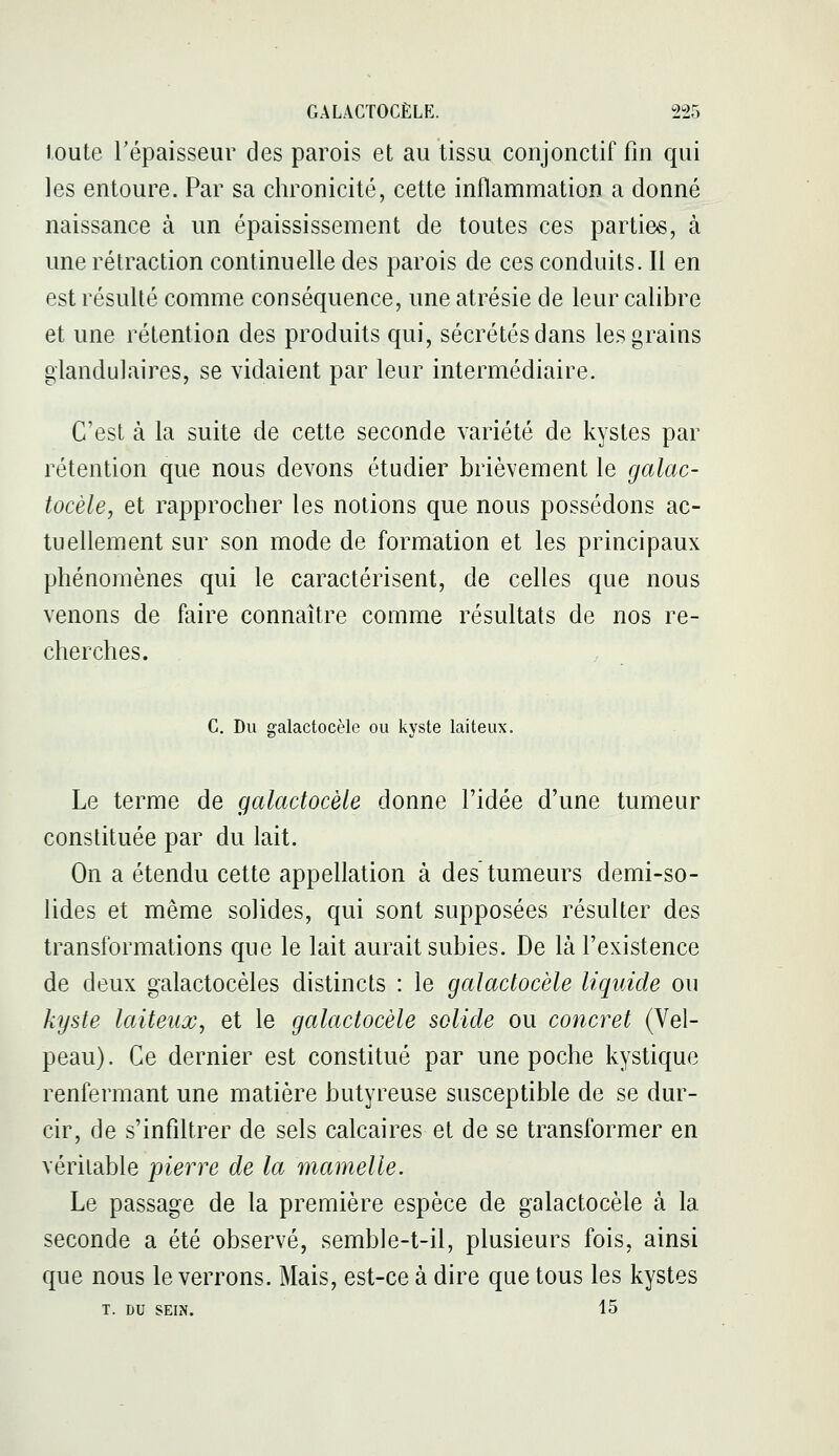 toute l'épaisseur des parois et au tissu conjonctif fin qui les entoure. Par sa chronicité, cette inflammation a donné naissance à un épaississement de toutes ces parties, à une rétraction continuelle des parois de ces conduits. Il en est résulté comme conséquence, une atrésie de leur calibre et une rétention des produits qui, sécrétés dans les grains glandulaires, se vidaient par leur intermédiaire. C'est à la suite de cette seconde variété de kystes par rétention que nous devons étudier brièvement le galac- tocèle, et rapprocher les notions que nous possédons ac- tuellement sur son mode de formation et les principaux phénomènes qui le caractérisent, de celles que nous venons de faire connaître comme résultats de nos re- cherches. C. Du galactocèle ou kyste laiteux. Le terme de galactocèle donne l'idée d'une tumeur constituée par du lait. On a étendu cette appellation à des'tumeurs demi-so- lides et même solides, qui sont supposées résulter des transformations que le lait aurait subies. De là l'existence de deux galactocèles distincts : le galactocèle liquide ou kyste laiteux, et le galactocèle solide ou concret (Vel- peau). Ce dernier est constitué par une poche kystique renfermant une matière butyreuse susceptible de se dur- cir, de s'infiltrer de sels calcaires et de se transformer en véritable pierre de la mamelle. Le passage de la première espèce de galactocèle à la seconde a été observé, semble-t-il, plusieurs fois, ainsi que nous le verrons. Mais, est-ce à dire que tous les kystes T. DU SEIN. 15