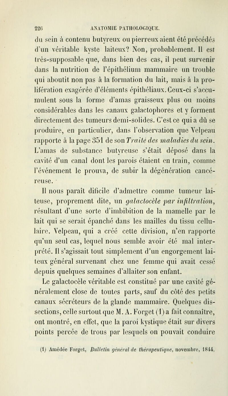 du sein à contenu butyreux ou pierreux aient été précédés d'un véritable kyste laiteux? Non, probablement. Il est Irés-supposable que, dans bien des cas, il peut survenir dans la nutrition de l'épithélium mammaire un trouble qui aboutit non pas à la formation du lait, mais à la pro- lifération exagérée d'éléments épithéliaux. Ceux-ci s'accu- mulent sous la forme d'amas graisseux plus ou moins considérables dans les canaux galactophores et y forment directement des tumeurs demi-solides. C'est ce qui a dû se pi'oduire, en particulier, dans l'observation que Yelpeau rapporte à la page 351 de son Traité des maladies du sein. L'amas de substance butyreuse s'était déposé dans la cavité d'un canal dont les parois étaient en train, comme l'événement le prouva, de subir la dégénération cancé- reuse. • Il nous paraît dificile d'admettre comme tumeur lai- teuse, proprement dite, un galactocèle par infiltration, résultant d'une sorte d'imbibition de la mamelle par le lait qui se serait épanché dans les mailles du tissu cellu- laire. Yelpeau, qui a créé cette division, n'en rapporte qu'un seul cas, lequel nous semble avoir été mal inter- prété. Il s'agissait tout simplement d'un engorgement lai- teux général survenant chez une femme qui avait cessé depuis quelques semaines d'allaiter son enfant. Le galactocèle véritable est constitué par une cavité gé- néralement close de toutes parts, sauf du côté des petits canaux sécréteurs de la glande mammaire. Quelques dis- sections, celle surtout que M. A. Forget (i) a fait connaître, ont montré, en effet, que la paroi kystique était sur divers points percée de trous par lesquels on pouvait conduire (1) Amédée Forget, Bulletin général de thérapeutique, novembre, 1844.