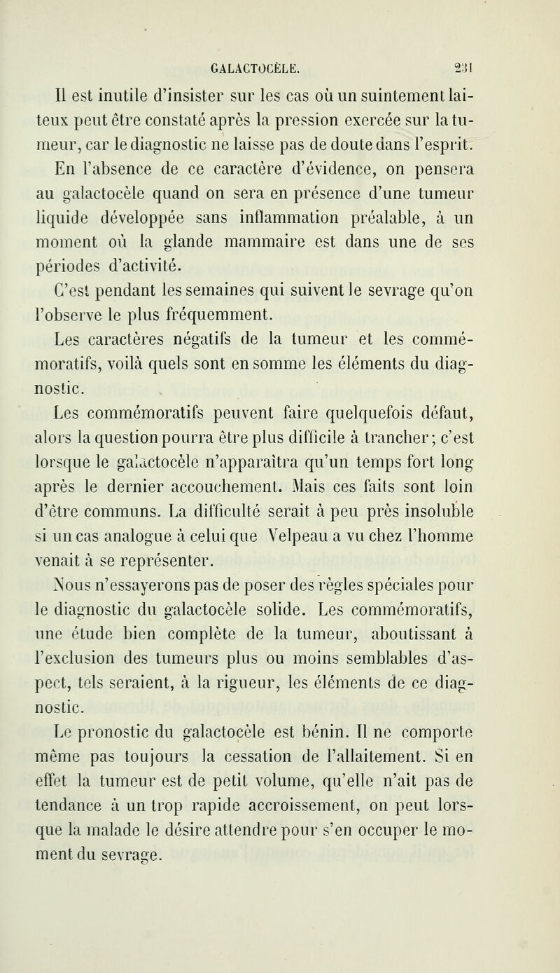 Il est inutile d'insister sur les cas où un suintement lai- teux peut être constaté après la pression exercée sur la tu- meur, car le diagnostic ne laisse pas de doute dans l'esprit. En l'absence de ce caractère d'évidence, on pensera au galactocèle quand on sera en présence d'une tumeur liquide développée sans inflammation préalable, à un moment où la glande mammaire est dans une de ses périodes d'activité. C'est pendant les semaines qui suivent le sevrage qu'on l'observe le plus fréquemment. Les caractères négatifs de la tumeur et les commé- moratifs, voilà quels sont en somme les éléments du diag- nostic. Les commémoratifs peuvent faire quelquefois défaut, alors la question pourra être plus difficile à trancher; c'est lorsque le galactocèle n'apparaîtra qu'un temps fort long après le dernier accouchement. Mais ces faits sont loin d'être communs. La difficulté serait à peu près insoluble si un cas analogue à celui que Yelpeau a vu chez l'homme venait à se représenter. Nous n'essayerons pas de poser des règles spéciales pour le diagnostic du galactocèle solide. Les commémoratifs, une étude bien complète de la tumeur, aboutissant à l'exclusion des tumeurs plus ou moins semblables d'as- pect, tels seraient, à la rigueur, les éléments de ce diag- nostic. Le pronostic du galactocèle est bénin. Il ne comporte même pas toujours la cessation de l'allaitement. Si en effet la tumeur est de petit volume, qu'elle n'ait pas de tendance à un trop rapide accroissement, on peut lors- que la malade le désire attendre pour s'en occuper le mo- ment du sevrage.