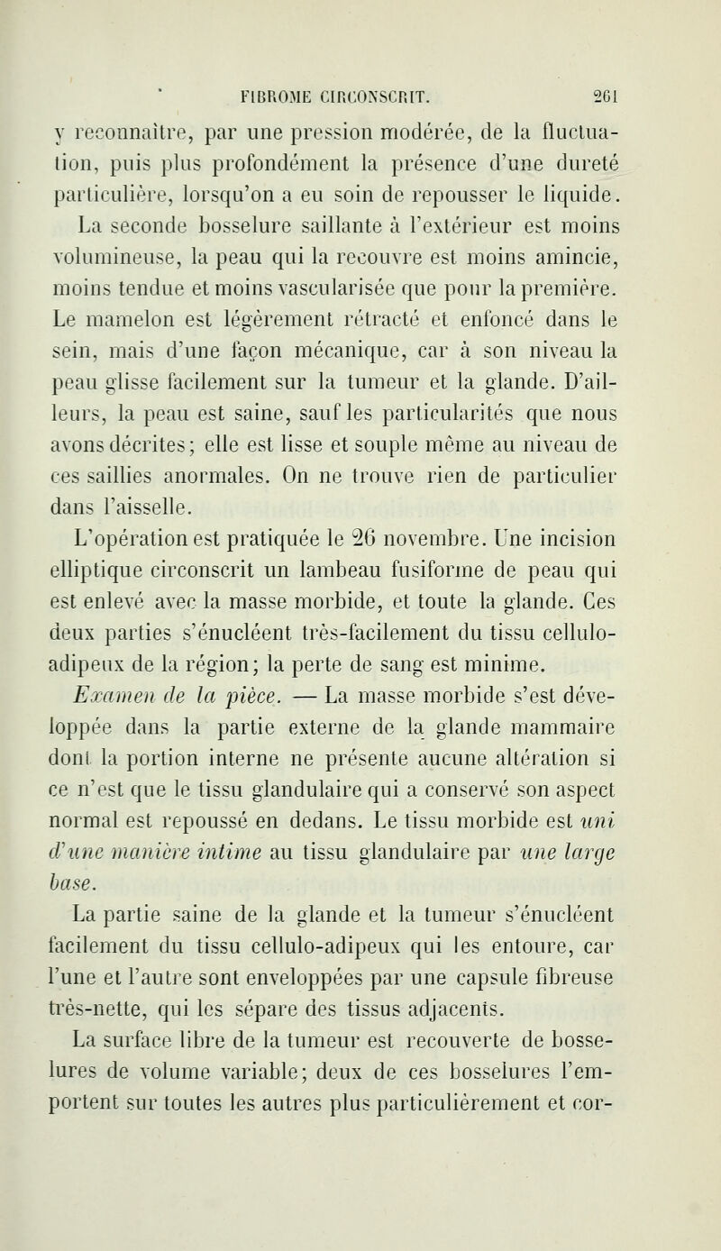 y reconnaître, par une pression modérée, de la fluctua- tion, puis plus profondément la présence d'une dureté particulière, lorsqu'on a eu soin de repousser le liquide. La seconde bosselure saillante à l'extérieur est moins volumineuse, la peau qui la recouvre est moins amincie, moins tendue et moins vascularisée que pour la première. Le mamelon est légèrement rétracté et enfoncé dans le sein, mais d'une façon mécanique, car à son niveau la peau glisse facilement sur la tumeur et la glande. D'ail- leurs, la peau est saine, sauf les particularités que nous avons décrites ; elle est lisse et souple même au niveau de ces saillies anormales. On ne trouve rien de particulier dans l'aisselle. L'opération est pratiquée le 26 novembre. Une incision elliptique circonscrit un lambeau fusiforme de peau qui est enlevé avec la masse morbide, et toute la glande. Ces deux parties s'énucléent très-facilement du tissu cellulo- adipeux de la région; la perte de sang est minime. Examen de la pièce. — La masse morbide s'est déve- loppée dans la partie externe de la glande mammaire dont la portion interne ne présente aucune altération si ce n'est que le tissu glandulaire qui a conservé son aspect normal est repoussé en dedans. Le tissu morbide est uni d'une manière intime au tissu glandulaire par une large hase. La partie saine de la glande et la tumeur s'énucléent facilement du tissu cellulo-adipeux qui les entoure, car l'une et l'autre sont enveloppées par une capsule fibreuse très-nette, qui les sépare des tissus adjacents. La surface libre de la tumeur est recouverte de bosse- lures de volume variable; deux de ces bosselures l'em- portent sur toutes les autres plus particulièrement et cor-