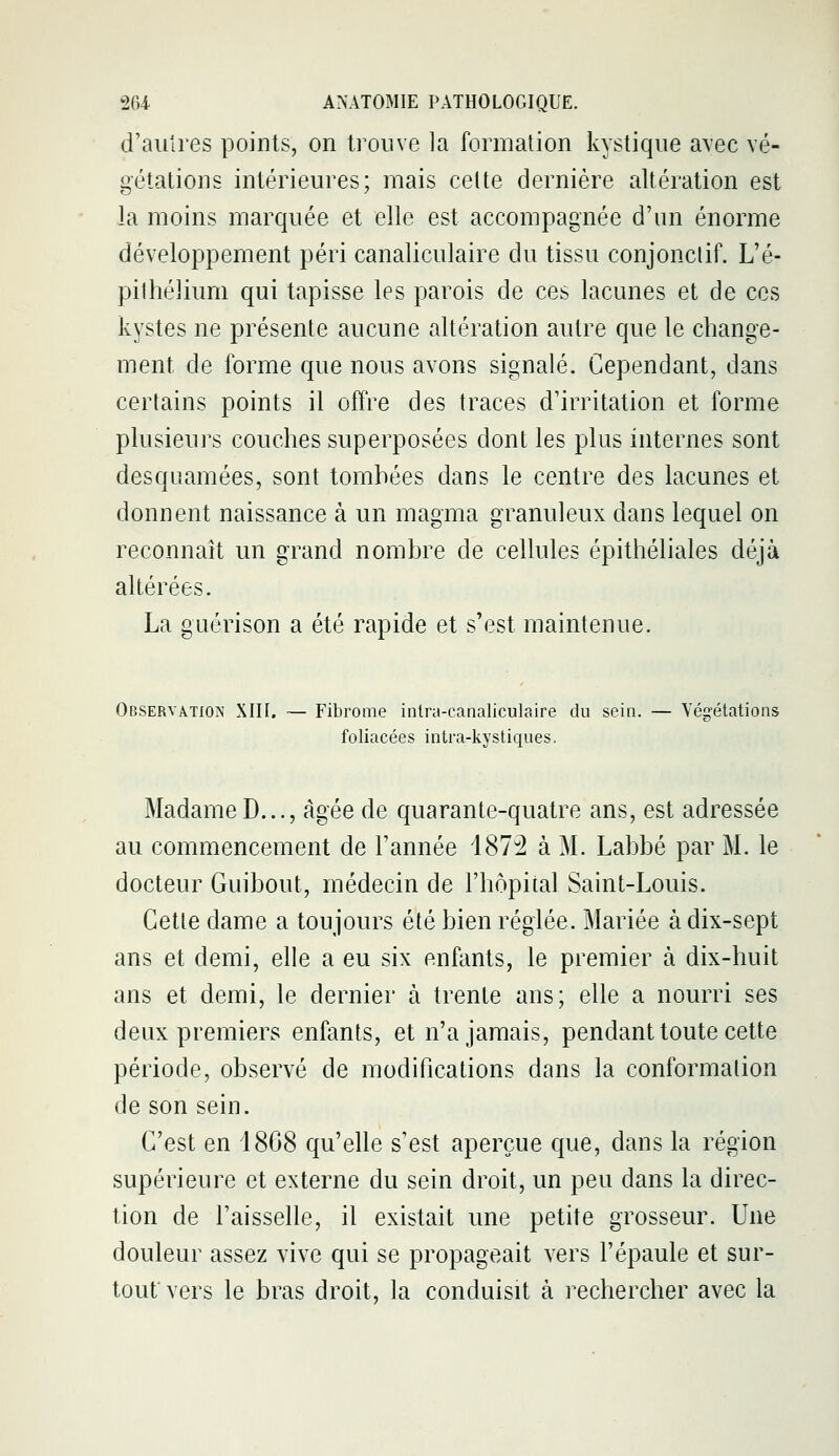 d'autres points, on trouve la formation kystique a\ec vé- gétations intérieures; mais celte dernière altération est la moins marquée et elle est accompagnée d'un énorme développement péri canaliculaire du tissu conjonclif. L'é- pilhélium qui tapisse les parois de ces lacunes et de ces kystes ne présente aucune altération autre que le change- ment de forme que nous avons signalé. Cependant, dans certains points il offre des traces d'irritation et forme plusieurs couches superposées dont les plus internes sont desquamées, sont tombées dans le centre des lacunes et donnent naissance à un magma granuleux dans lequel on reconnaît un grand nombre de cellules épithéliales déjà altérées. La guérison a été rapide et s'est maintenue. Observation XIII. — Fibrome inlra-canaliculaire du sein. — Végétations foliacées intra-kystiqiies. MadameD..., âgée de quarante-quatre ans, est adressée au commencement de l'année 487^ à M. Labbé par M. le docteur Guibout, médecin de l'hôpital Saint-Louis. Cetle dame a toujours été bien réglée. Mariée à dix-sept ans et demi, elle a eu six enfants, le premier à dix-huit ans et demi, le dernier à trente ans; elle a nourri ses deux premiers enfants, et n'a jamais, pendant toute cette période, observé de modifications dans la conformation de son sein. C'est en 1868 qu'elle s'est aperçue que, dans la région supérieure et externe du sein droit, un peu dans la direc- tion de l'aisselle, il existait une petite grosseur. Une douleur assez vive qui se propageait vers l'épaule et sur- tout vers le bras droit, la conduisit à rechercher avec la