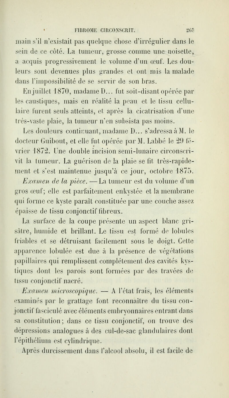 main s'il n'existait pas quelque chose d'irrégiilier dans le sein de ce côté. La tumeur, grosse comme une noisette, a acquis progressivement le volume d'un œuf. Les dou- leurs sont devenues plus grandes et ont mis la malade dans l'impossibilité de se servir de son bras. En juillet 1870, madame D... fut soit-disant opérée par les caustiques, mais en réalité la peau et le tissu cellu- laire furent seuls atteints, et après la cicatrisation d'une très-vaste plaie, la tumeur n'en subsista pas moins. Les douleurs continuant, madame D... s'adressa à M. le docteur Guibout, et elle fut opérée par M. Labbé le 29 fé- vrier 1872. Une double incision semi-lunaire circonscri- vit la tumeur. La guérison de la plaie se fit très-rapide- ment et s'est maintenue jusqu'à ce jour, octobre 1875. Examen de la pièce. —La tumeur est du volume d'un gros œuf; elle est parfaitement enkystée et la membrane qui forme ce kyste paraît constituée par une couche assez épaisse de tissu conjonctif fibreux. La surface de la coupe présente un aspect blanc gri- sâtre, humide et brillant. Le tissu est formé de lobules friables et se détruisant facilement sous le doigt. Cette apparence lobulée est due à la présence de végétations papillaires qui remplissent complètement des cavités kys- tiques dont les parois sont formées par des travées de tissu conjonctif nacré. Examen microscopique. — A l'état frais, les éléments examinés par le grattage font reconnaître du tissu con- jonctif fascicule avec éléments embryonnaires entrant dans sa constitution; dans ce tissu conjonctif, on trouve des dépressions analogues à des cul-de-sac glandulaires dont l'épithélium est cylindrique. Après durcissement dans l'alcool absolu, il est facile de