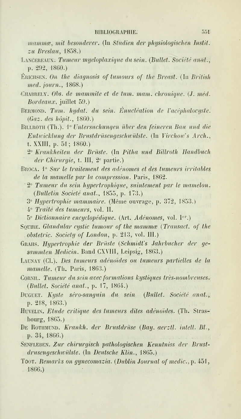 mammœ, mit besondcrer. (In Studien der physiologischen Instit. zii Breslau, 1858.) Lancereaux. Tumeur myeloplaxique du sein. (Bullct. Société anal., p. 292, 1860.) Érichsen. On the diagnosis of tumoiirs of the Breast. (In British med. journ., 1868.) Ohabrely. Obs. de mamw.ite et de tiim. main, chronique. (/. méd. Bordeaux, juillet 59.) Bermond. Tum. hijdat. du sein. Énucléation de Vacêpludocyste. {Gaz. des hôpit., 1860.) BiLLROTH (Th.). i° Untersuchungen ûber den feineren Bau und die Enticicklung der Brustdrùsengeschivïdste. (In Virchow's Arch., t. XXIII, p. 51; 1860.) 2° Krankheiten der Briiste. (In Pitha und Billrotli Handbuch der Chirurgie, t. III, 2'^ partie.) ■BrocA. 1° Sur le traitement des adénomes et des tumeurs irritables de la mamelle par la compression. Paris, 1862. ■ 2° Tumeur du sein hypertrophique, suintement par le mamelon. {Bulletin Société anat., 1855, p. 173.) 3° Hypertrophie mammaire. (Même ouvrage, p. 372, 1853.) 4° Timté des tumeurs, vol. II. 5° Dictionnaire encyclopédique. (Art. Adénomes, vol. I'.) Squire. Glandular cystic tumour of the mammœ {Transact. of the obstetric. Society of London, p. 213, vol. III.) Grahs. Hypertrophie der Briiste {Schmidt's Jahrbucher der ge- sammten Medicin. Band CXVIII, Leipsig, 1863.) Launay (CL). Des tumeurs adénoïdes ou tumeurs partielles de la mamelle. (Th. Paris, 1863.) CoRNiL. Tumeur du sein avec formations kystiques très-nombreuses. {Bullet. Société anat., p. 17, 1864-.) DuGUET. Kyste séro-sanguin du sein {Bullet. Société anat., p. 218, 1863.) HuvELiN. Etude critique des tumeurs dites adénoïdes. (Th. Stras- bourg, 1865.) De Rothmund. Krankh. der Brustdrûse {Bay. aerztl. intell. BL, p. 34, 1866.) Senfleren. Zur chirurgisch pathologischen Kenntniss der Brust- drusengeschwidsle. (In Deutsche Klin., 1865.) TooT. Bemarks on gynecomazia. {Dublin Journal ofmedic.,^. 4.51, 1866.)