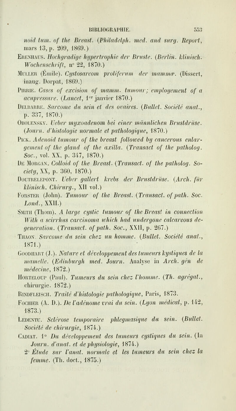 noid iiim. of tlte Breast. {Philaddlph. med. and surg. Report, mars 13, p. ^209, 1869.) Erenhaus. Hochgradige hypertrophie der Bruste. (Berlin, klinisch. Wochenschrift, n° 22, 1870.) MuLLER (Emile). Cystosarcom proliferum der mammœ. (Dissert, inaug. Dorpat, 1869.) PiRRiE. Cases of excision of mamm. tuniour; employement of a acupressure. (Lancet, 1 janvier 1870.) Delbarre. Sarcome du sein et des ovaires. {Ballet. Société anat., p. 337, 1870.) Obolexskv. Ueber myxoadenom hei einer mànnlichen Brustdrilse. (Journ. dliistologie normale et pathologique, 1870.) PiCK. Adenoid tumour of the breast followed by cancerous enlar- gement of the gland of the axilla. (Transact of the patholog. Soc, vol. XX, p. 347, 1870.) [)e Morgan. Colloid of the Breast. {Transact. of the patholog. So- ciety, XX, p. 360, 1870.) DoutrelepOxNT. Ueber gallert îcrebs der Brustdrûse. {Arch. fiir Uinisch. Chirurg., XII vol.) FoRSTER (John). Tumour of the Breast. {Transact. of path. Soc. Lond., XXII.) Smith (Thom). A large cystic tumour of the Breast in connection With a scirrhus carcinoma which had undergone calcareons de- generation. {Transact. of path. Soc, XXII, p. 267.) Thaon, Sarcome du sein chez un homme. {Bullet. Société anat., 1871.) GooDiiART (J.). Nature et développement des tumeurs kystiques de la mamelle. {Edinburgh med. Journ. Analyse in Arch. gén de médecine, 1872.) HoRTELOUP (Paul). Tumeurs du sein chez Vhomme. {Th. agrégat., chirurgie. 1872.) RiNDFLEiscH. Traité d'histologie pathologique, Paris, 1873. FocHiER (A. D.). T)e Vadénome vrai du sein. {Lyon médical, p. 142, 1873.) Ledentu. Sclérose temporaire phlegmasique du sein. {Bullet. Société de chirurgie, 1874.) Cadiat. 1° Du développement des tumeurs cystiques du sein. (In Journ. d'anat. et de physiologie, 1874.) 2° Étude sur Vanat. normale et les tumeurs du sein chez la femme. (Th. doct., 1875.)