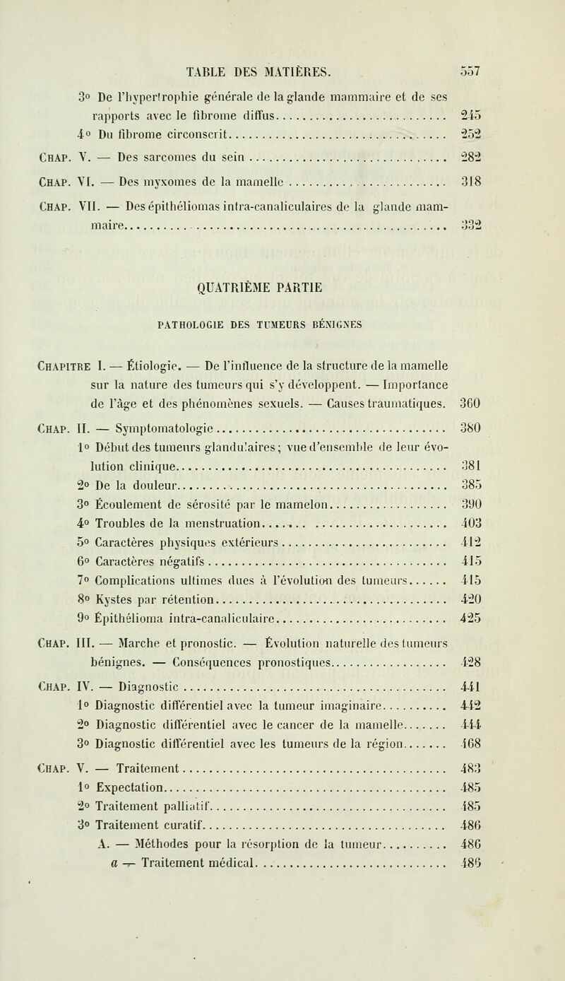 3° De riiypcrlrophie générale de la glande mammaire et de ses rapports avec le fibrome diffus 245 ■i° Du fibrome circonscrit ^S'â Chap. y. — Des sarcomes du sein 28'2 Chap. VI. — Des myxoines de la mamelle , 318 Chap. Vil. — Desépithéliomas intra-canaliculaires de la glande mam- maire 332 QUATRIÈME PARTIE pathologie des tumeurs bénignes Chapitre I. — Étiologie. — De l'influence de la structure de la mamelle sur la nature des tumeurs qui s'y développent. — Importance de l'âge et des phénomènes sexuels. — Causes traumatiques. 360 Chap. II. — Symptomatologic 380 1° Début des tumeurs glandulaires; vue d'ensemble de leur évo- lution clinique 381 2o De la douleur 385 3° Écoulement de sérosité par le mamelon 390 4° Troubles de la menstruation 403 5o Caractères physiques extérieurs 412 6° Caractères négatifs 415 7o Complications ultimes dues à l'évolution des tumeurs 415 8° Kystes par rétention 420 9» Épithélioma intra-canaliculaire 425 Chap. III. — Marche et pronostic. — Évolution naturelle des tumeurs bénignes. — Conséquences pronostiques 428 Chap. IV. — Diagnostic 441 1° Diagnostic différentiel avec la tumeur imaginaire 442 2» Diagnostic différentiel avec le cancer de la mamelle 444 3o Diagnostic différentiel avec les tumeurs de la région 468 Chap. V. — Traitement 483 1° Expectation 485 2o Traitement palliatif 485 3o Traitement curatif 486 A. — Méthodes pour la résorption de la tumeur 486 a -j- Traitement médical 486