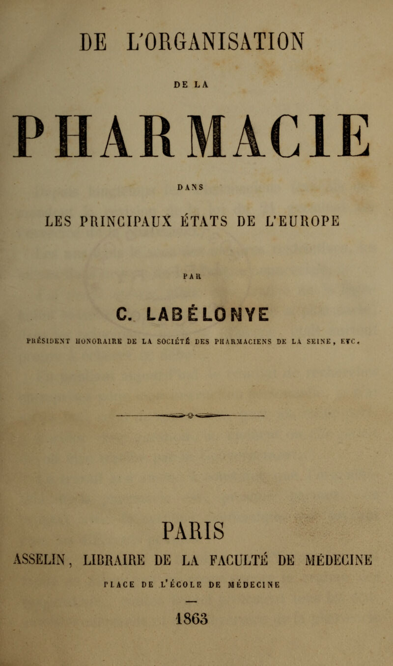 DE LA PHARMACIE DANS LES PRINCIPAUX ÉTATS DE L'EUROPE PAU C. LABELONYE PllÉSlDENT HONORAIRE DE LA SOCIÉTÉ DES PHARMACIENS DE LA SEINE, ETC. -@-< PARIS ASSELIN, LIBRAIRE DE LA FACULTÉ DE MÉDECINE ;COLE 1 1863