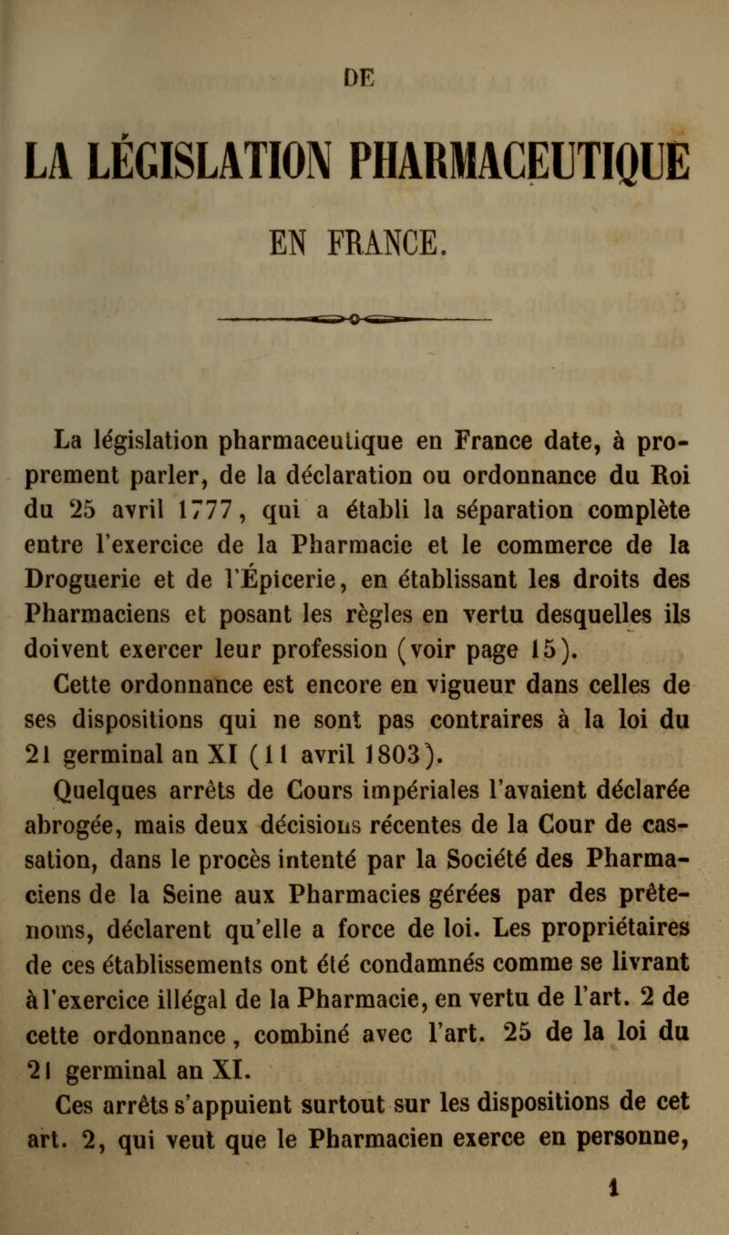 DE LA LÉGISLATION PHARMACEITIOIE EN FRANCE. La législation pharmaceutique en France date, à pro- prement parler, de la déclaration ou ordonnance du Roi du 25 avril 1777, qui a établi la séparation complète entre Texercice de la Pharmacie et le commerce de la Droguerie et de l'Épicerie, en établissant les droits des Pharmaciens et posant les règles en vertu desquelles ils doivent exercer leur profession (voir page 15). Cette ordonnance est encore en vigueur dans celles de ses dispositions qui ne sont pas contraires à la loi du 21 germinal an XI (11 avril 1803). Quelques arrêts de Cours impériales l'avaient déclarée abrogée, mais deux décisions récentes de la Cour de cas- sation, dans le procès intenté par la Société des Pharma- ciens de la Seine aux Pharmacies gérées par des prête- noms, déclarent qu'elle a force de loi. Les propriétaires de ces établissements ont été condamnés comme se livrant àTexercice illégal de la Pharmacie, en vertu de l'art. 2 de cette ordonnance, combiné avec Fart. 25 de la loi du 21 germinal an XL Ces arrêts s'appuient surtout sur les dispositions de cet art. 2, qui veut que le Pharmacien exerce en personne,