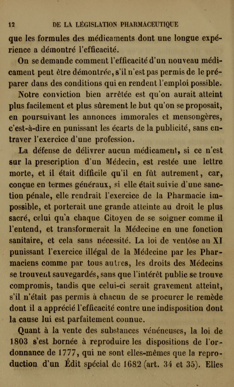 que les ferrailles des médicaments dont une longue expé- rience a démontré l'efficacité. On se demande comment l'efficacité d'un nouveau médi- cament peut être démontrée, s'il n'est pas permis de le pré- parer dans des conditions qui en rendent l'emploi possible. Notre conviction bien arrêtée est qu'on aurait atteint plus facilement et plus sûrement le but qu'on se proposait, en poursuivant les annonces immorales et mensongères, c'est-à-dire en punissant les écarts de la publicité, sans en- traver l'exercice d'une profession. La défense de délivrer aucun médicament, si ce n'est sur la prescription d'un Médecin, est restée une lettre morte, et il était difficile qu'il en fût autrement, car, conçue en termes généraux, si elle était suivie d'une sanc- tion pénale, elle rendrait l'exercice de la Pharmacie im- possible, et porterait une grande atteinte au droit le plus sacré, celui qu'a chaque Citoyen de se soigner comme il l'entend, et transformerait la Médecine en une fonction sanitaire, et cela sans nécessité. La loi de ventôse an XI punissant l'exercice illégal de la Médecine par les Phar- maciens comme par tous autres, les droits des Médecins se trouvent sauvegardés, sans que l'intérêt public se trouve compromis, tandis que celui-ci serait gravement atteint, s'il n'était pas permis à chacun de se procurer le remède dont il a apprécié l'efficacité contre une indisposition dont la cause lui est parfaitement connue. Quant à la vente des substances vénéneuses, la loi de 1803 s'est bornée à reproduire les dispositions de l'or- donnance de 1777, qui ne sont elles-mêmes que la repro- duction d'un Édit spécial de 1682 (art. 34 et 35). Elles