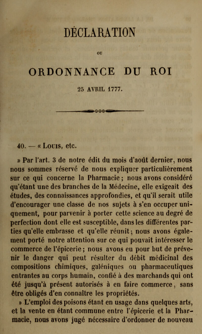 DÉCLARATION ou ORDONNANCE DU ROI 25 AVRIL 1777. 40. — « Louis, etc. » Par Tart. 3 de notre édit du mois d'août dernier, nous nous sommes réservé de nous expliquer particulièrement sur ce qui concerne la Pharmacie ; nous avons considéré qu'étant une des branches de la Médecine, elle exigeait des études, des connaissances approfondies, et qu'il serait utile d'encourager une classe de nos sujets à s'en occuper uni- quement, pour parvenir à porter cette science au degré de perfection dont elle est susceptible, dans les différentes par- ties qu'elle embrasse et qu'elle réunit-, nous avons égale- ment porté notre attention sur ce qui pouvait intéresser le commerce de Tépicerie ; nous avons eu pour but de préve- nir le danger qui peut résulter du débit médicinal des compositions chimiques, galéniques ou pharmaceutiques entrantes au corps humain, confié à des marchands qui ont été jusqu'à présent autorisés à en faire commerce, sans être obligés d'en connaître les propriétés. » L'emploi des poisons étant en usage dans quelques arts, et la vente en étant commune entre l'épicerie et la Phar- macie, nous avons jugé nécessaire d'ordonner de nouveau