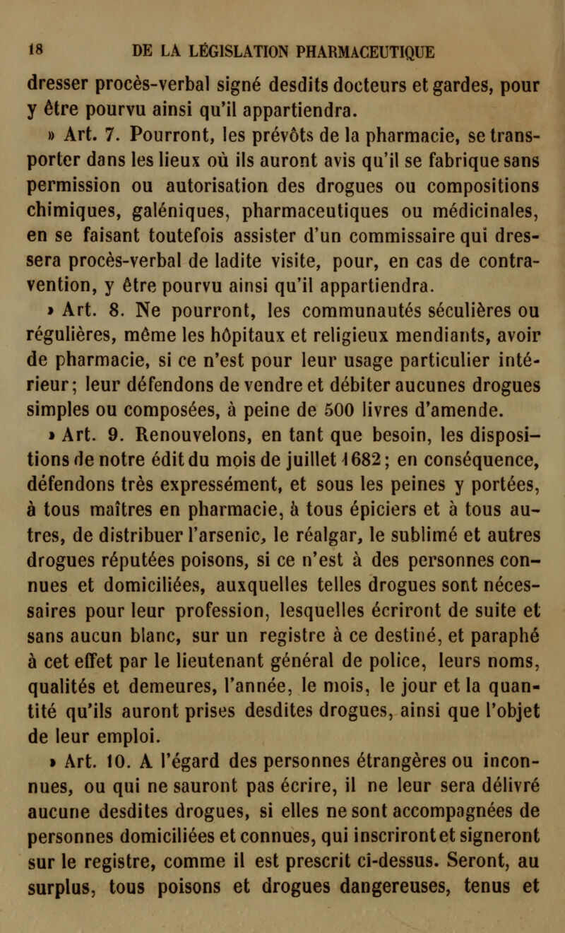 dresser procès-verbal signé desdits docteurs et gardes, pour y être pourvu ainsi qu'il appartiendra. » Art. 7. Pourront, les prévôts de la pharmacie, se trans- porter dans les lieux où ils auront avis qu'il se fabrique sans permission ou autorisation des drogues ou compositions chimiques, galéniques, pharmaceutiques ou médicinales, en se faisant toutefois assister d'un commissaire qui dres- sera procès-verbal de ladite visite, pour, en cas de contra- vention, y être pourvu ainsi qu'il appartiendra. » Art. 8. Ne pourront, les communautés séculières ou régulières, môme les hôpitaux et religieux mendiants, avoir de pharmacie, si ce n'est pour leur usage particulier inté- rieur; leur défendons de vendre et débiter aucunes drogues simples ou composées, à peine de 500 livres d'amende. 1 Art. 9. Renouvelons, en tant que besoin, les disposi- tions de notre édit du mois de juillet \ 682 ; en conséquence, défendons très expressément, et sous les peines y portées, à tous maîtres en pharmacie, à tous épiciers et à tous au- tres, de distribuer l'arsenic^ le réalgar, le sublimé et autres drogues réputées poisons, si ce n'est à des personnes con- nues et domiciliées, auxquelles telles drogues sont néces- saires pour leur profession, lesquelles écriront de suite et sans aucun blanc, sur un registre à ce destiné, et paraphé à cet effet par le lieutenant général de police, leurs noms, qualités et demeures. Tannée, le mois, le jour et la quan- tité qu'ils auront prises desdites drogues, ainsi que l'objet de leur emploi. » Art. 10. A l'égard des personnes étrangères ou incon- nues, ou qui ne sauront pas écrire, il ne leur sera délivré aucune desdites drogues, si elles ne sont accompagnées de personnes domiciliées et connues, qui inscriront et signeront sur le registre, comme il est prescrit ci-dessus. Seront, au surplus, tous poisons et drogues dangereuses, tenus et