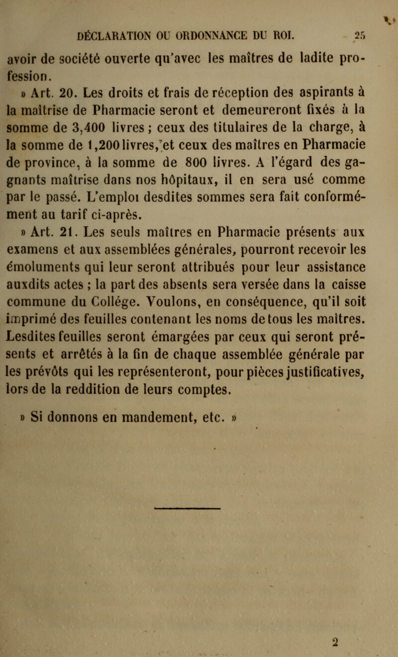 avoir de société ouverte qu'avec les maîtres de ladite pro- fession. » Art. 20. Les droits et frais de réception des aspirants à la maîtrise de Pharmacie seront et demeureront fixés à la somme de 3,400 livres ; ceux des titulaires de la charge, à la somme de l,200livres,'et ceux des maîtres en Pharmacie de province, à la somme de 800 livres. A Tégard des ga- gnants maîtrise dans nos hôpitaux, il en sera usé comme par le passé. L'emploi desdites sommes sera fait conformé- ment au tarif ci-après. » Art. 21. Les seuls maîtres en Pharmacie présents aux examens et aux assemblées générales, pourront recevoir les émoluments qui leur seront attribués pour leur assistance auxdits actes ; la part des absents sera versée dans la caisse commune du Collège. Voulons, en conséquence, qu'il soit imprimé des feuilles contenant les noms de tous les maîtres. Lesdites feuilles seront émargées par ceux qui seront pré- sents et arrêtés à la fin de chaque assemblée générale par les prévôts qui les représenteront, pour pièces justificatives, lors de la reddition de leurs comptes. » Si donnons en mandement, etc. »