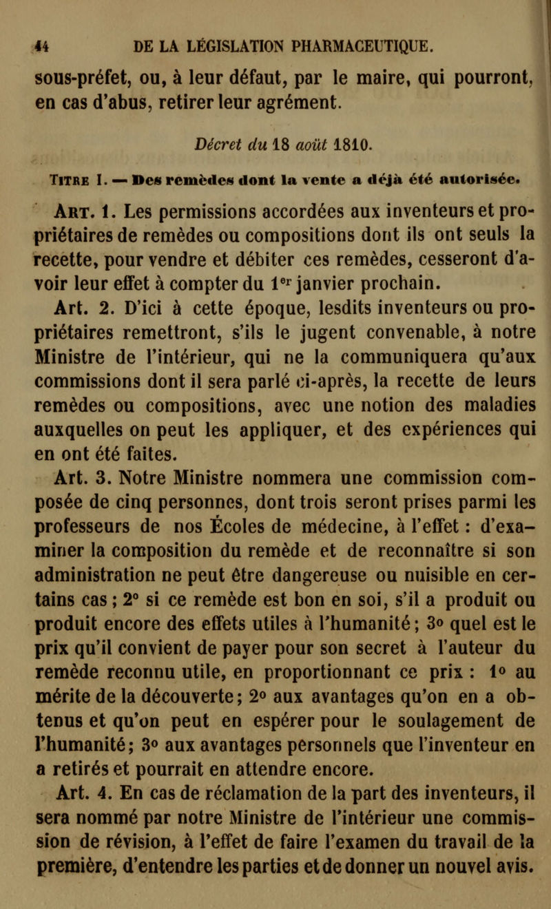 sous-préfet, ou, à leur défaut, par le maire, qui pourront, en cas d'abus, retirer leur agrément. Décret du 18 août 1810. Titre I. — Des remèdet^ dont la vente a déjà été autorisée. Art. 1. Les permissions accordées aux inventeurs et pro- priétaires de remèdes ou compositions dont ils ont seuls la recette, pour vendre et débiter ces remèdes, cesseront d'a- voir leur effet à compter du V^ janvier prochain. Art. 2. D'ici à cette époque, lesdits inventeurs ou pro- priétaires remettront, s'ils le jugent convenable, à notre Ministre de l'intérieur, qui ne la communiquera qu'aux commissions dont il sera parlé ci-après, la recette de leurs remèdes ou compositions, avec une notion des maladies auxquelles on peut les appliquer, et des expériences qui en ont été faites. Art. 3. Notre Ministre nommera une commission com- posée de cinq personnes, dont trois seront prises parmi les professeurs de nos Écoles de médecine, à TefiFet : d'exa- miner la composition du remède et de reconnaître si son administration ne peut être dangereuse ou nuisible en cer- tains cas ; 2° si ce remède est bon en soi, s'il a produit ou produit encore des effets utiles à l'humanité ; 3o quel est le prix qu'il convient de payer pour son secret à l'auteur du remède reconnu utile, en proportionnant ce prix : 1^ au mérite de la découverte; 2» aux avantages qu'on en a ob- tenus et qu'on peut en espérer pour le soulagement de l'humanité; S» aux avantages personnels que l'inventeur en a retirés et pourrait en attendre encore. Art. 4. En cas de réclamation de la part des inventeurs, il sera nommé par notre Ministre de l'intérieur une commis- sion de révision, à l'effet de faire l'examen du travail de îa première, d'entendre les parties et de donner un nouvel avis.