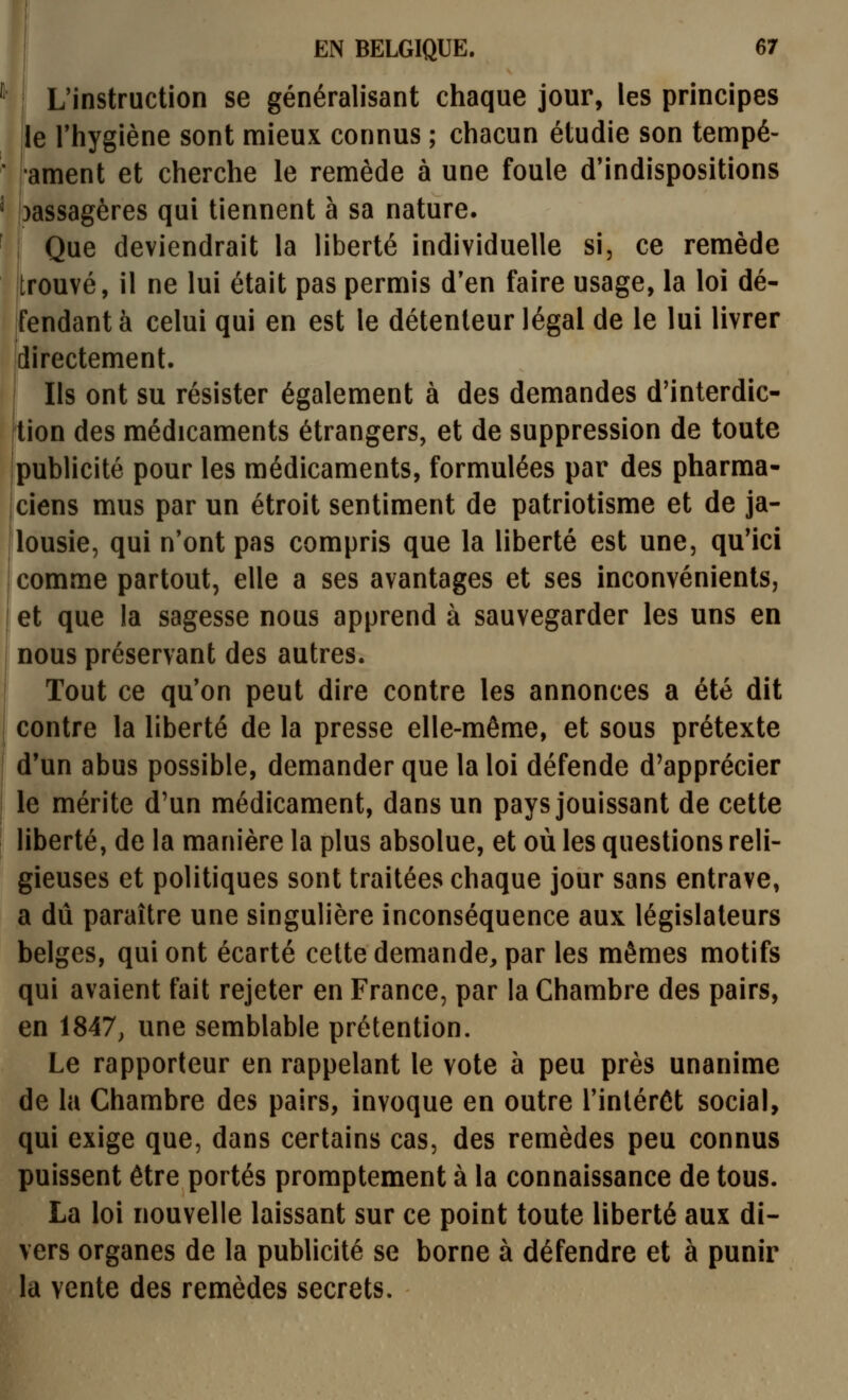 L'instruction se généralisant chaque jour, les principes le l'hygiène sont mieux connus ; chacun étudie son tempé- •ament et cherche le remède à une foule d'indispositions )assagères qui tiennent à sa nature. Que deviendrait la liberté individuelle si, ce remède jtrouvé, il ne lui était pas permis d'en faire usage, la loi dé- fendant à celui qui en est le détenteur légal de le lui livrer directement. I Ils ont su résister également à des demandes d'interdic- kion des médicaments étrangers, et de suppression de toute publicité pour les médicaments, formulées par des pharma- jciens mus par un étroit sentiment de patriotisme et de ja- lousie, qui n'ont pas compris que la liberté est une, qu'ici 1 comme partout, elle a ses avantages et ses inconvénients, ! et que la sagesse nous apprend à sauvegarder les uns en I nous préservant des autres. I Tout ce qu'on peut dire contre les annonces a été dit contre la liberté de la presse elle-même, et sous prétexte d'un abus possible, demander que la loi défende d'apprécier le mérite d'un médicament, dans un pays jouissant de cette liberté, de la manière la plus absolue, et où les questions reli- gieuses et politiques sont traitées chaque jour sans entrave, a dû paraître une singulière inconséquence aux législateurs belges, qui ont écarté cette demande, par les mêmes motifs qui avaient fait rejeter en France, par la Chambre des pairs, en 1847, une semblable prétention. Le rapporteur en rappelant le vote à peu près unanime de la Chambre des pairs, invoque en outre l'intérêt social, qui exige que, dans certains cas, des remèdes peu connus puissent être portés promptement à la connaissance de tous. La loi nouvelle laissant sur ce point toute liberté aux di- vers organes de la publicité se borne à défendre et à punir la vente des remèdes secrets.