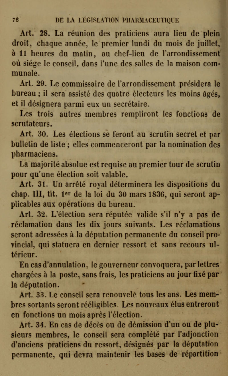 Art. 28. La réunion des praticiens aura lieu de plein droit, chaque année, le premier lundi du mois de juillet, à 11 heures du matin, au chef-lieu de Tarrondissement où siège le conseil, dans Tune des salles de la maison com- munale. Art. 29. Le commissaire de Tarrondissement présidera le bureau ; il sera assisté des quatre électeurs les moins âgés, et il désignera parmi eux un secrétaire. Les trois autres membres rempliront les fondions de scrutateurs. Art. 30. Les élections se feront au scrutin secret et par bulletin de liste ; elles commenceront par la nomination des pharmaciens. La majorité absolue est requise au premier tour de scrutin pour qu'une élection soit valable. Art. 31. Un arrêté royal déterminera les dispositions du chap. III, tit. 1er de la loi du 30 mars 1836, qui seront ap- plicables aux opérations du bureau. Art. 32. L'élection sera réputée valide s'il n'y a pas de réclamation dans les dix jours suivants. Les réclamations seront adressées à la députation permanente du conseil pro- vincial, qui statuera en dernier ressort et sans recours ul- térieur. En cas d'annulation, le gouverneur convoquera, par lettres chargées à la poste, sans frais, les praticiens au jour fixé par la députation. Art. 33. Le conseil sera renouvelé tous les ans. Les mem- bres sortants seront rééligibles. Les nouveaux élus entreront en fonctions un mois après l'élection. Art. 34. En cas de décès ou de démission d'un ou de plu- sieurs membres, le conseil sera complété par l'adjonction d'anciens praticiens du ressort, désignés par la députation permanente, qui devra maintenir les bases de répartition