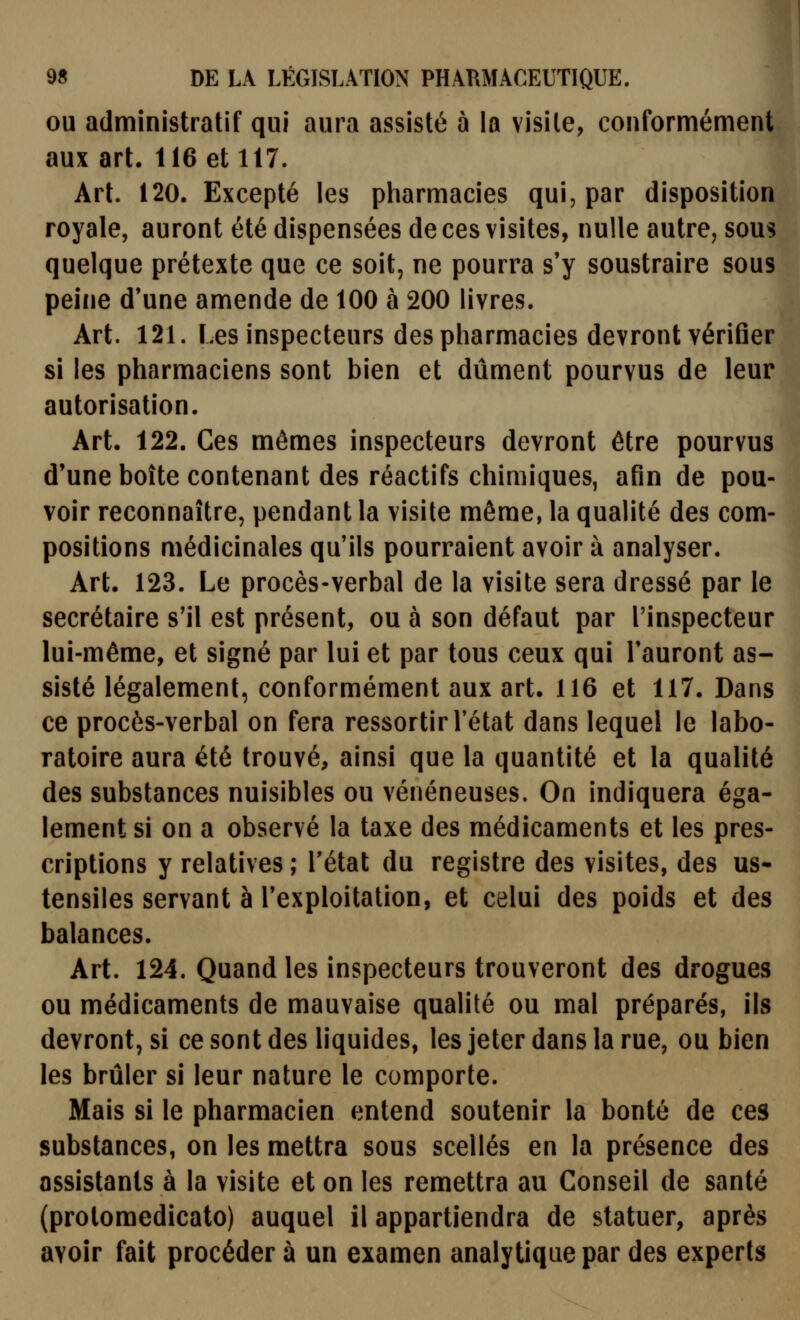 OU administratif qui aura assisté 5 la visite, conformément aux art. 116 et 117. Art. 120. Excepté les pharmacies qui, par disposition royale, auront été dispensées de ces visites, nulle autre, sous quelque prétexte que ce soit, ne pourra s'y soustraire sous peine d'une amende de 100 à 200 livres. Art. 121. Les inspecteurs des pharmacies devront vérifier si les pharmaciens sont bien et dûment pourvus de leur autorisation. Art. 122. Ces mêmes inspecteurs devront être pourvus d'une boîte contenant des réactifs chimiques, afin de pou- voir reconnaître, pendant la visite même, la qualité des com- positions médicinales qu'ils pourraient avoir à analyser. Art. 123. Le procès-verbal de la visite sera dressé par le secrétaire s'il est présent, ou à son défaut par l'inspecteur lui-même, et signé par lui et par tous ceux qui l'auront as- sisté légalement, conformément aux art. 116 et 117. Dans ce procès-verbal on fera ressortir l'état dans lequel le labo- ratoire aura été trouvé, ainsi que la quantité et la qualité des substances nuisibles ou vénéneuses. On indiquera éga- lement si on a observé la taxe des médicaments et les pres- criptions y relatives ; l'état du registre des visites, des us- tensiles servant à l'exploitation, et celui des poids et des balances. Art. 124. Quand les inspecteurs trouveront des drogues ou médicaments de mauvaise qualité ou mal préparés, ils devront, si ce sont des liquides, les jeter dans la rue, ou bien les brûler si leur nature le comporte. Mais si le pharmacien entend soutenir la bonté de ces substances, on les mettra sous scellés en la présence des assistants à la visite et on les remettra au Conseil de santé (prolomedicato) auquel il appartiendra de statuer, après avoir fait procéder à un examen analytique par des experts