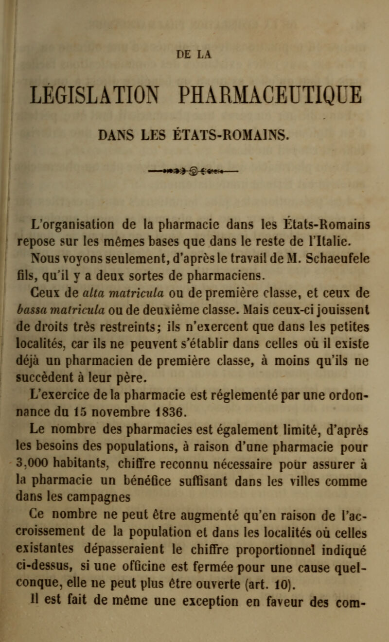 DE LA LÉGISLATION PHARMACEUTIQUE DANS LES ÉTAïS-ROMAINvS. L'organisation de la pharmacie dans les États-Romains repose sur les mêmes bases que dans le reste de l'Italie. Nous voyons seulement, d'après le travail de M. Schaeufele fils, qu'il y a deux sortes de pharmaciens. Ceux de alla matricnla ou de première classe, et ceux de bassa matricula ou de deuxième classe. Mais ceux-ci jouissent de droits très restreints; ils n'exercent que dans les petites localités, car ils ne peuvent s'établir dans celles où il existe déjà un pharmacien de première classe, à moins qu'ils ne succèdent à leur père. L'exercice de la pharmacie est réglementé par une ordon- nance du 15 novembre 1836. Le nombre des pharmacies est également limité, d'après les besoins des populations, à raison d'une pharmacie pour 3,000 habitants, chiffre reconnu nécessaire pour assurer à la pharmacie un bénéfice suffisant dans les villes comme dans les campagnes Ce nombre ne peut être augmenté qu'en raison de l'ac- croissement de la population et dans les localités où celles existantes dépasseraient le chiffre proportionnel indiqué ci-dessus, si une officine est fermée pour une cause quel- conque, elle ne peut plus être ouverte (art. 10). 11 est fait de même une exception en faveur des com-