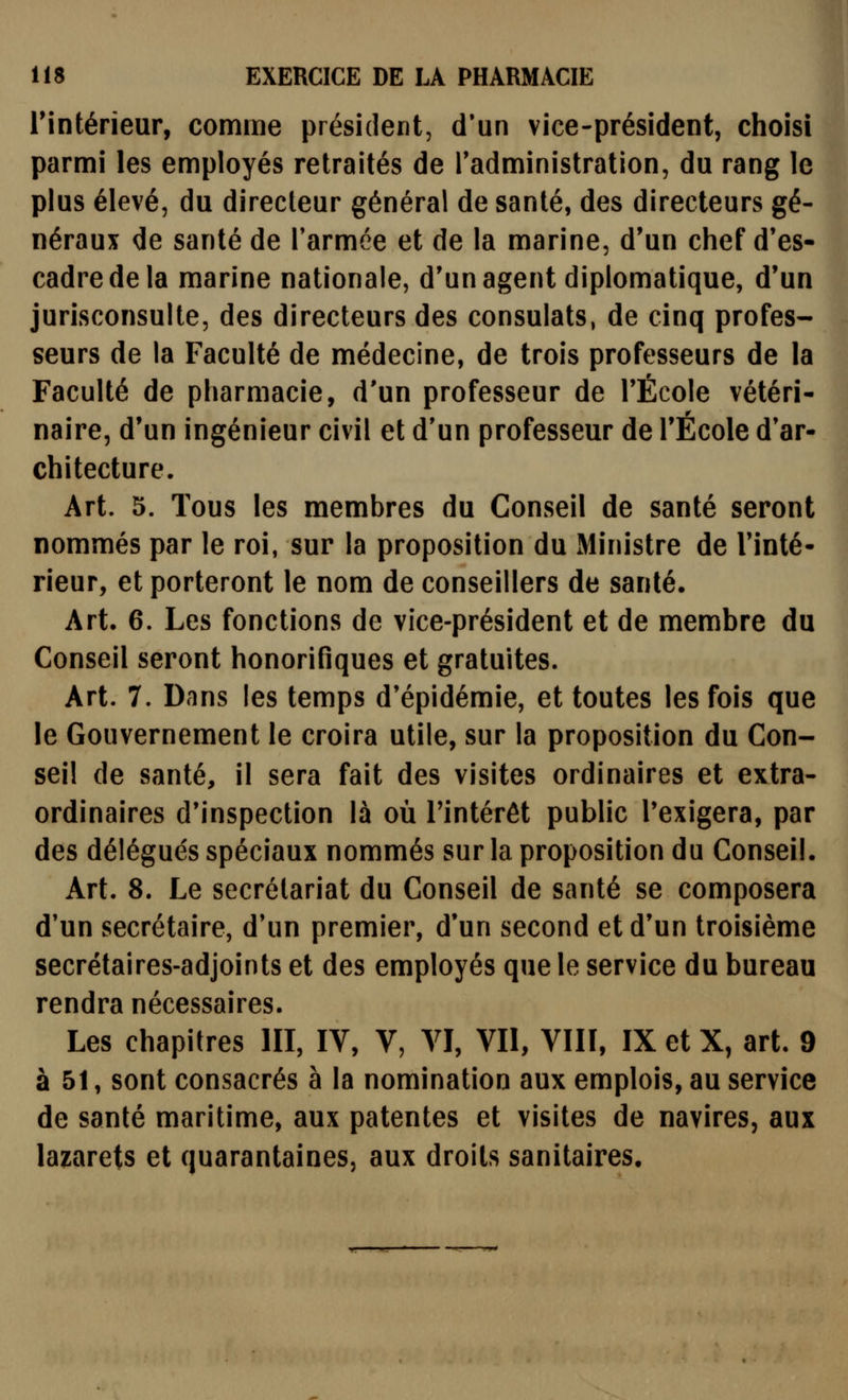 rintérîeur, comme président, d'un vice-président, choisi parmi les employés retraités de Tadministration, du rang le plus élevé, du directeur général de santé, des directeurs gé- néraux de santé de l'armée et de la marine, d'un chef d'es- cadre de la marine nationale, d'un agent diplomatique, d'un jurisconsulte, des directeurs des consulats, de cinq profes- seurs de la Faculté de médecine, de trois professeurs de la Faculté de pharmacie, d'un professeur de l'École vétéri- naire, d'un ingénieur civil et d'un professeur de l'École d'ar- chitecture. Art. 5. Tous les membres du Conseil de santé seront nommés par le roi, sur la proposition du Ministre de l'inté- rieur, et porteront le nom de conseillers de santé. Art. 6. Les fonctions de vice-président et de membre du Conseil seront honorifiques et gratuites. Art. 7. Dans les temps d'épidémie, et toutes les fois que le Gouvernement le croira utile, sur la proposition du Con- seil de santé, il sera fait des visites ordinaires et extra- ordinaires d'inspection là où l'intérêt public l'exigera, par des délégués spéciaux nommés sur la proposition du Conseil. Art. 8. Le secrétariat du Conseil de santé se composera d'un secrétaire, d'un premier, d'un second et d'un troisième secrétaires-adjoints et des employés que le service du bureau rendra nécessaires. Les chapitres III, IV, V, VI, VII, VIII, IX et X, art. 9 à 51, sont consacrés à la nomination aux emplois, au service de santé maritime, aux patentes et visites de navires, aux lazarets et quarantaines, aux droits sanitaires.