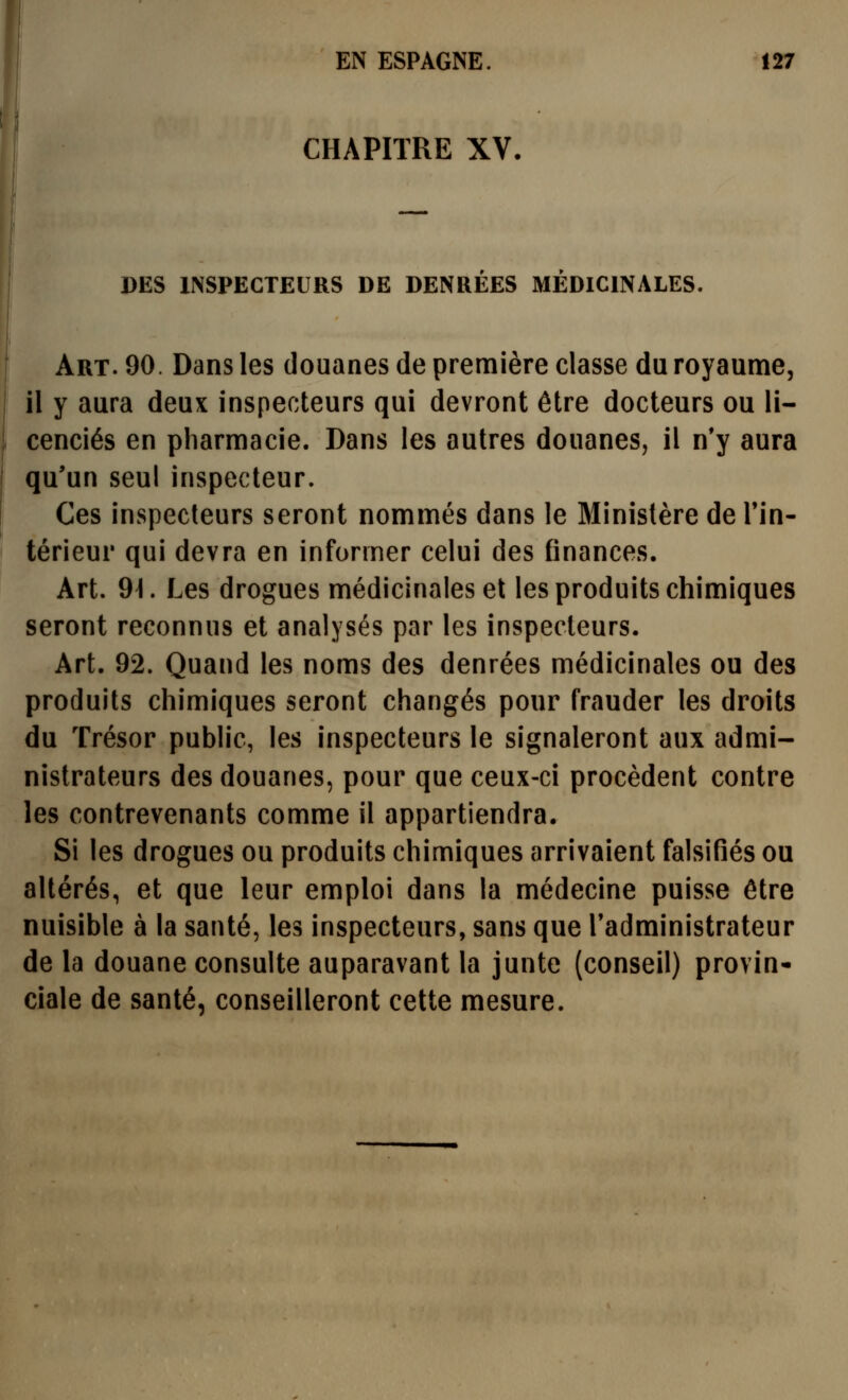 CHAPITRE XV. DES INSPECTEURS DE DENRÉES MÉDICINALES. Art. 90. Dans les douanes de première classe du royaume, il y aura deux inspecteurs qui devront être docteurs ou li- cenciés en pharmacie. Dans les autres douanes, il n'y aura qu'un seul inspecteur. Ces inspecteurs seront nommés dans le Ministère de Tin- térieur qui devra en informer celui des finances. Art. 9^. Les drogues médicinales et les produits chimiques seront reconnus et analysés par les inspecteurs. Art. 92. Quand les noms des denrées médicinales ou des produits chimiques seront changés pour frauder les droits du Trésor public, les inspecteurs le signaleront aux admi- nistrateurs des douanes, pour que ceux-ci procèdent contre les contrevenants comme il appartiendra. Si les drogues ou produits chimiques arrivaient falsifiés ou altérés, et que leur emploi dans la médecine puisse être nuisible à la santé, les inspecteurs, sans que l'administrateur de la douane consulte auparavant la junte (conseil) provin- ciale de santé, conseilleront cette mesure.