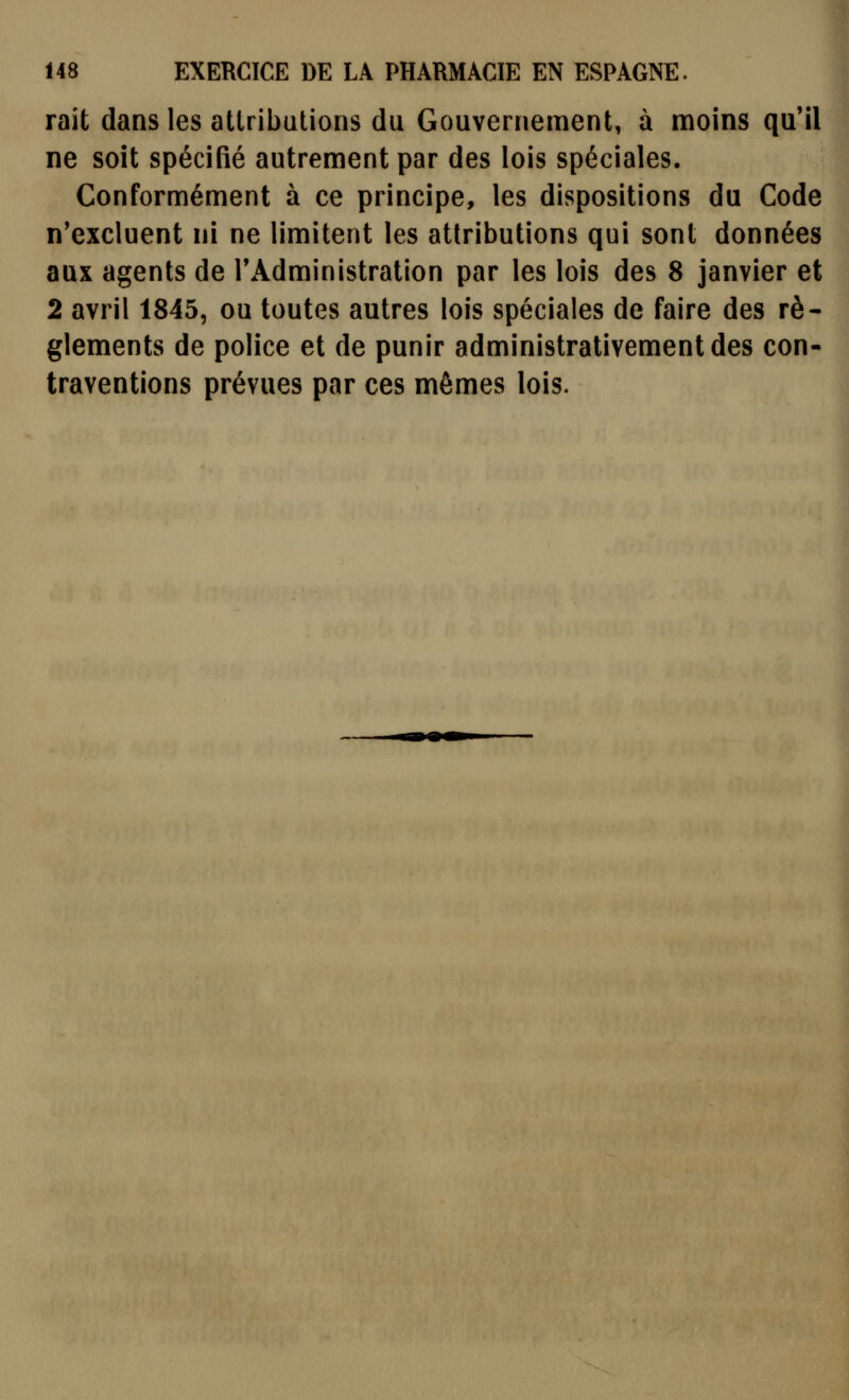 rait dans les attributions du Gouvernement, à moins qu'il ne soit spécifié autrement par des lois spéciales. Conformément à ce principe, les dispositions du Code n'excluent ni ne limitent les attributions qui sont données aux agents de l'Administration par les lois des 8 janvier et 2 avril 1845, ou toutes autres lois spéciales de faire des rè- glements de police et de punir administrativementdes con- traventions prévues par ces mêmes lois.